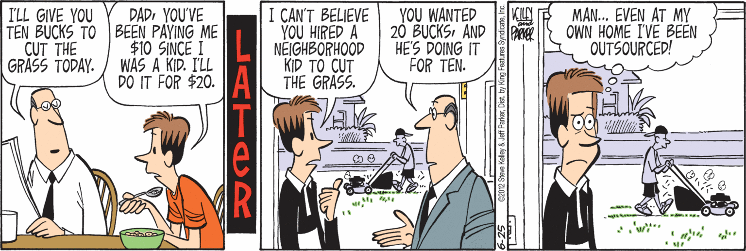 Conversation OCR: KILN DADYOU'VE TEN BUCKS TO BEEN PAYING ME $10 SINCE I WAS A KID. I'LL DO IT FOR $20. I CAN'T BELIEVE YOU HIRED A NÉIGHBORHOOD KID TO CUT THE GRASS. YOU WANTED 20 BUCKSAND HE'S DOING IT FOR TEN. MAN... EVEN AT MY OWN HOME I'VE BEEN OUTSOURCED! I'LL GIVE YOU CUT THE GRÀSS TODAY. LATADR KILN DADYOU'VE TEN BUCKS TO BEEN PAYING ME $10 SINCE I WAS A KID. I'LL DO IT FOR $20. I CAN'T BELIEVE YOU HIRED A NÉIGHBORHOOD KID TO CUT THE GRASS. YOU WANTED 20 BUCKSAND HE'S DOING IT FOR TEN. MAN... EVEN AT MY OWN HOME I'VE BEEN OUTSOURCED! I'LL GIVE YOU CUT THE GRÀSS TODAY. LATADR
