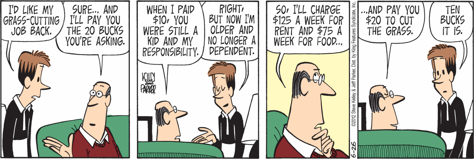 Line OCR: SURE.. AND GRASS-CUTTING I'LL PAY YOU THE 20 BUCKS YOU'RE ASKING. RIGHT BUT NOW I'M WHEN I PAID $10YOU WERE STILL A OLDER AND KID AND MY RESPONSIBILITY. / DEPENDENT. SOI'LL CHARGE $125 A WEEK FOR RENT AND $75 A WEEK FOR FOOD.. .AND PAY YOU $20 TO CUT THE GRASS. I'D LIKE MY TEN BUCKS IT IS. JOB BACK. NO LONGER A PARKER 90 SURE.. AND GRASS-CUTTING I'LL PAY YOU THE 20 BUCKS YOU'RE ASKING. RIGHT BUT NOW I'M WHEN I PAID $10YOU WERE STILL A OLDER AND KID AND MY RESPONSIBILITY. / DEPENDENT. SOI'LL CHARGE $125 A WEEK FOR RENT AND $75 A WEEK FOR FOOD.. .AND PAY YOU $20 TO CUT THE GRASS. I'D LIKE MY TEN BUCKS IT IS. JOB BACK. NO LONGER A PARKER 90