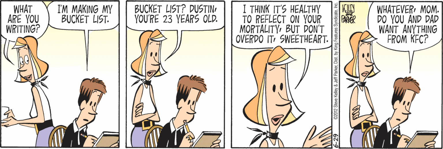 Comics OCR: WHAT ARE YOU WRITING? I THINK IT'S HEALTHY TO REFLECT ON YOUR MORTALITYBUT DON'T OVERDO IT SWEETHEART. I'M MAKING MY BUCKET LIST. BUCKET LIST? DUSTINYOU'RE 23 YEARS OLD. KILY PAMER WHATEVERMOM. DO YOU AND DAD WANT ANYTHING FROM KEC? 9@2012 Steve Keley & Jeff Parkerhc WHAT ARE YOU WRITING? I THINK IT'S HEALTHY TO REFLECT ON YOUR MORTALITYBUT DON'T OVERDO IT SWEETHEART. I'M MAKING MY BUCKET LIST. BUCKET LIST? DUSTINYOU'RE 23 YEARS OLD. KILY PAMER WHATEVERMOM. DO YOU AND DAD WANT ANYTHING FROM KEC? 9@2012 Steve Keley & Jeff ParkerDist. by King Features Syndicate