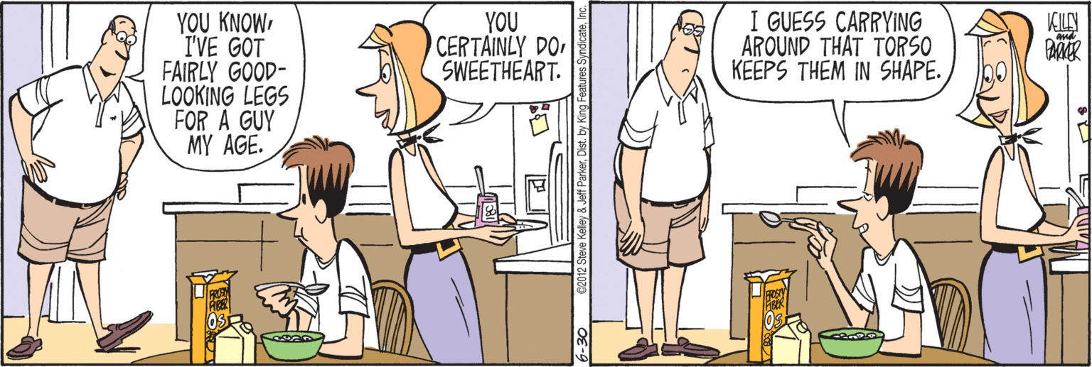 Cook OCR: YOU KNOWI'VE GOT FAIRLY GOOD- LOOKING LEGS FOR A GUY MY AGE. I GUESS CARRYING AROUND THAT TORSO KEEPS THEM IN SHAPE. YOU CERTAINLY DO SWEETHEART. KILY YOU KNOWI'VE GOT FAIRLY GOOD- LOOKING LEGS FOR A GUY MY AGE. I GUESS CARRYING AROUND THAT TORSO KEEPS THEM IN SHAPE. YOU CERTAINLY DO SWEETHEART. KILY