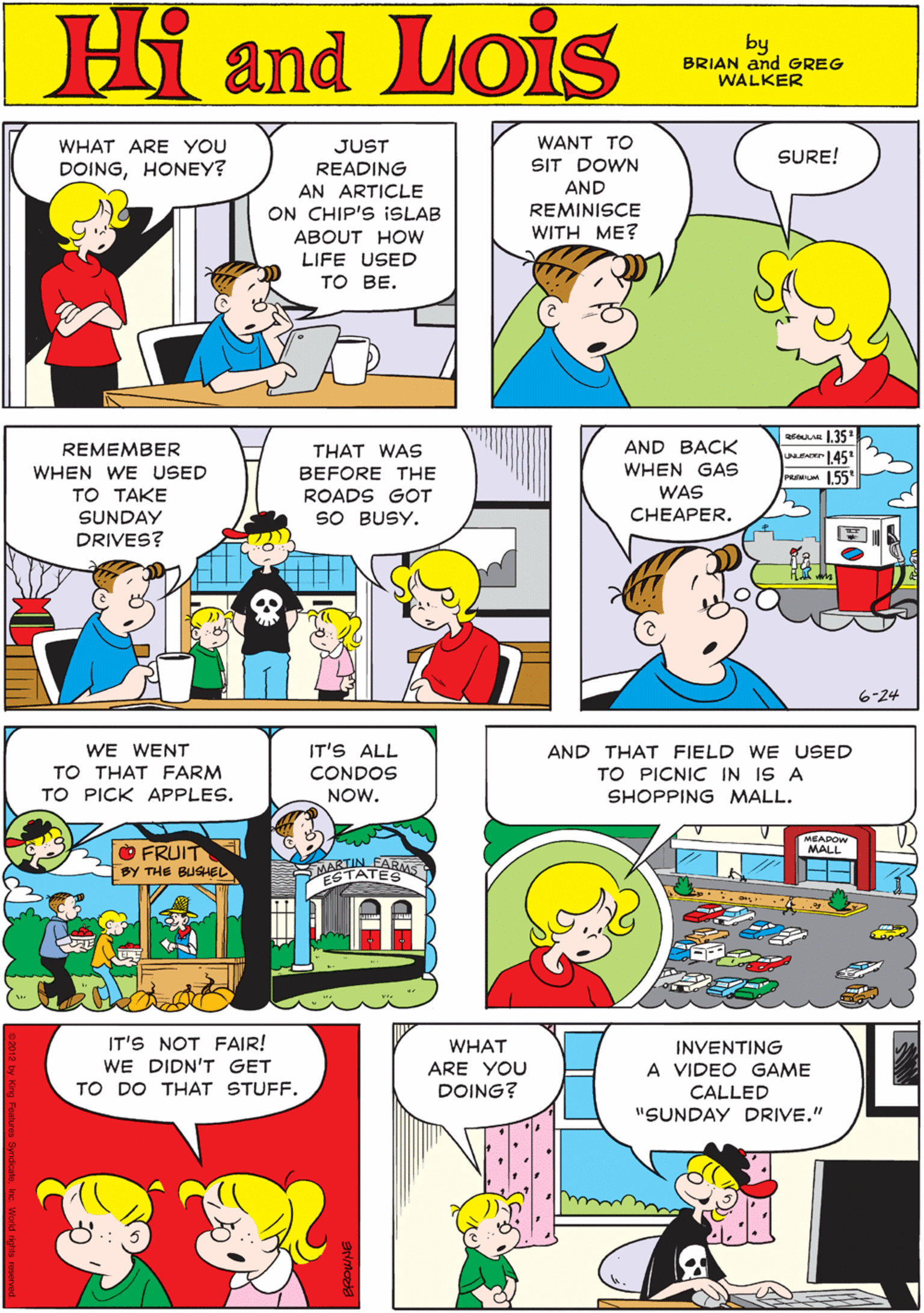 Comic book OCR: WHAT ARE YOU JUST WANT TO SURE! SIT DOWN Hi Lois DOINGHONEY? READING AN ARTICLE AND ON CHIP'S ISLAB REMINISCE and WITH ME? ABOUT HOW LIFE USED TO BE. by BRIAN and GREG WALKER eAn 135 wemr 145 IT'S ALL REMEMBER THAT WAS AND BACK WE WENT WHEN GAS WAS WHEN WE USED TO TAKE SUNDAY DRIVES? BEFORE THE PRwum 155" TO THAT FARM CONDOS ROADS GOT TO PICK APPLES. NOW. SO BUSY. CHEAPER. OFRUIT BY THE BUSHEL ARMS MARTTES 6-24 IT'S NOT FAIR! WE DIDN'T GET AND THAT FIELD WE USED WHAT INVENTING TO PICNIC IN IS A ARE YOU A VIDEO GAME SHOPPING MALL. TO DO THAT STUFF. DOING? CALLED "SUNDAY DRIVE." MEADOW MALL WHAT ARE YOU JUST WANT TO SURE! SIT DOWN Hi Lois DOINGHONEY? READING AN ARTICLE AND ON CHIP'S ISLAB REMINISCE and WITH ME? ABOUT HOW LIFE USED TO BE. by BRIAN and GREG WALKER eAn 135 wemr 145 IT'S ALL REMEMBER THAT WAS AND BACK WE WENT WHEN GAS WAS WHEN WE USED TO TAKE SUNDAY DRIVES? BEFORE THE PRwum 155" TO THAT FARM CONDOS ROADS GOT TO PICK APPLES. NOW. SO BUSY. CHEAPER. OFRUIT BY THE BUSHEL ARMS MARTTES 6-24 IT'S NOT FAIR! WE DIDN'T GET AND THAT FIELD WE USED WHAT INVENTING TO PICNIC IN IS A ARE YOU A VIDEO GAME SHOPPING MALL. TO DO THAT STUFF. DOING? CALLED "SUNDAY DRIVE." MEADOW MALL