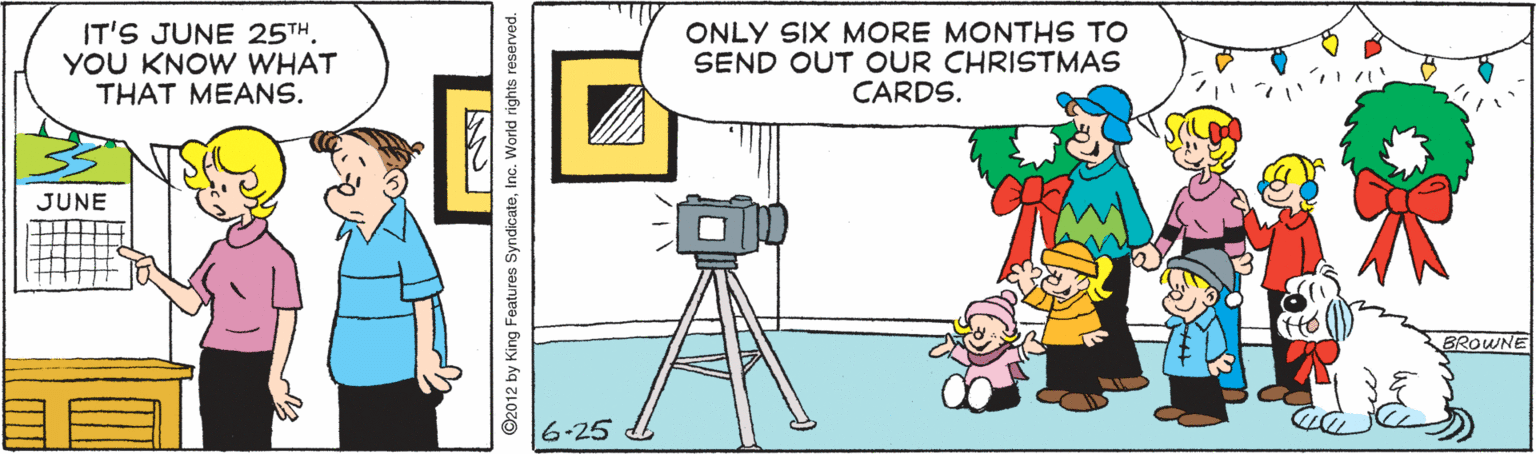 Illustration OCR: IT'S JUNE 25THYOU KNOW WHAT THAT MEANS. ONLY SIX MORE MONTHS TO SEND OUT OUR CHRISTMAS CARDS. JUNE BROWNE 6-25 ©2012 by King Features SyndicateInc. World rights reserved. IT'S JUNE 25THYOU KNOW WHAT THAT MEANS. ONLY SIX MORE MONTHS TO SEND OUT OUR CHRISTMAS CARDS. JUNE BROWNE 6-25 ©2012 by King Features SyndicateInc. World rights reserved.