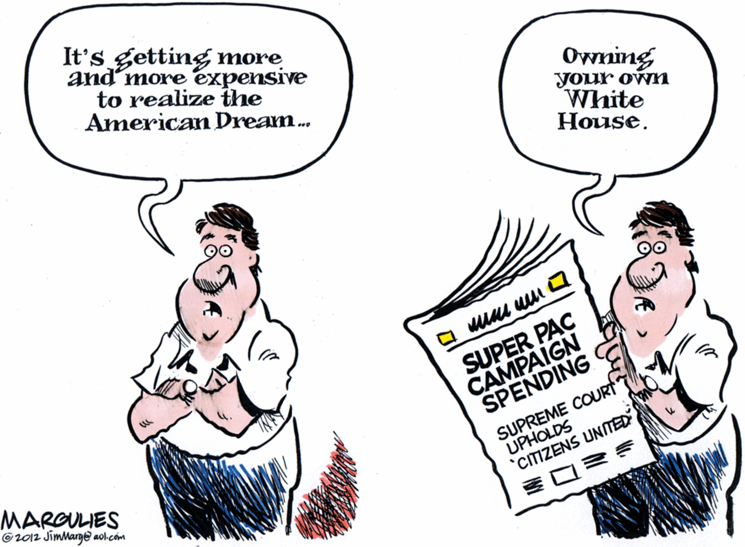 Sharing OCR: It's getting more and'more expensive to realize the American Dream. Owning your own White ?ouse. SUPER PAÇ CAMPAIGN SPENDING MARGULIES ©2012 JimMarge aol.com SUPREME COURT UPHOLDS 'CIIZENS UNTED ? It's getting more and'more expensive to realize the American Dream. Owning your own White ?ouse. SUPER PAÇ CAMPAIGN SPENDING MARGULIES ©2012 JimMarge aol.com SUPREME COURT UPHOLDS 'CIIZENS UNTED ?