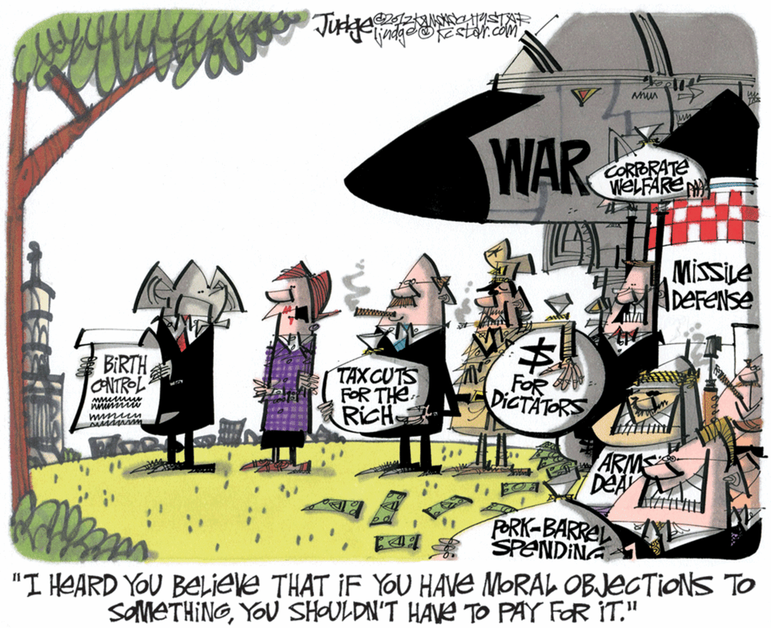 Drawing OCR: WAR CORPORATE WELFARE MissiLe DeFENse BIRTH ONTROL TAXCUTS FOR THE. RicH FOR DICTATORS ARMS DeA M ? PORK-BARREL SPENDINA "I HEARD YOU BELIEve THAT IF YOU HAVE MORAL OBJECTIONS TO SAMETHINGYOU SHAULDN'T HAVE TO PAY FOR IT." WAR CORPORATE WELFARE MissiLe DeFENse BIRTH ONTROL TAXCUTS FOR THE. RicH FOR DICTATORS ARMS DeA M ? PORK-BARREL SPENDINA "I HEARD YOU BELIEve THAT IF YOU HAVE MORAL OBJECTIONS TO SAMETHINGYOU SHAULDN'T HAVE TO PAY FOR IT."