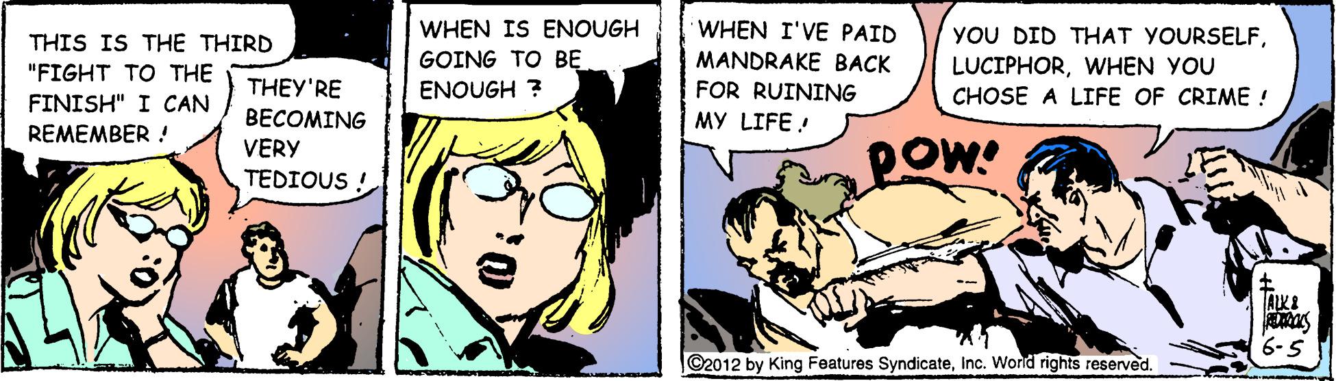 Interaction OCR: WHEN I'VE PAID MANDRAKE BACK WHEN IS ENOUGH YOU DID THAT YOURSELFWHEN YOU CHOSE A LIFE OF CRIME ! THIS IS THE THIRD GOING TO BE "FIGHT TO THE THEY'RE ENOUGH ? FOR RUINING FINISH" I CAN BECOMING MY LIFE ! REMEMBER ! VERY Pow TEDIOUS ! ALKE 6-5 ©2012 by King Features SyndicateInc. World rights reserved. WHEN I'VE PAID MANDRAKE BACK WHEN IS ENOUGH YOU DID THAT YOURSELFWHEN YOU CHOSE A LIFE OF CRIME ! THIS IS THE THIRD GOING TO BE "FIGHT TO THE THEY'RE ENOUGH ? FOR RUINING FINISH" I CAN BECOMING MY LIFE ! REMEMBER ! VERY Pow TEDIOUS ! ALKE 6-5 ©2012 by King Features SyndicateInc. World rights reserved.
