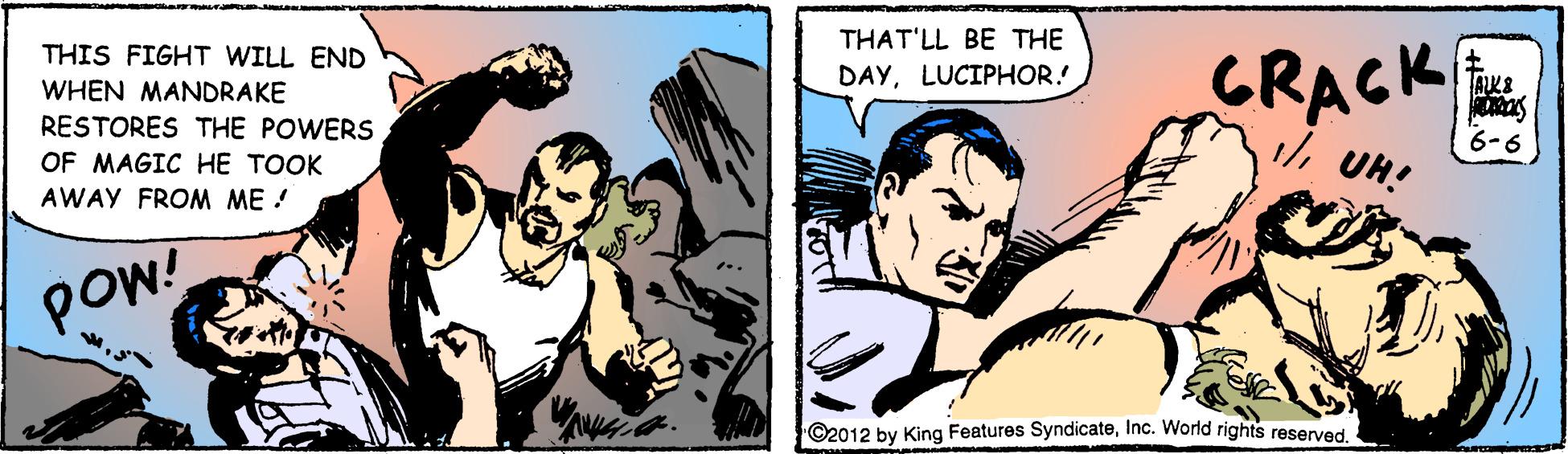 Art OCR: THAT'LL BE THE THIS FIGHT WILL END CRACK DAYLUCIPHOR. AKE WHEN MANDRAKE RESTORES THE POWERS 1/UH! 6-6 OF MAGIC HE TOOK AWAY FROM ME! pow! ©2012 by King Features SyndicateInc. World rights reserved THAT'LL BE THE THIS FIGHT WILL END CRACK DAYLUCIPHOR. AKE WHEN MANDRAKE RESTORES THE POWERS 1/UH! 6-6 OF MAGIC HE TOOK AWAY FROM ME! pow! ©2012 by King Features SyndicateInc. World rights reserved