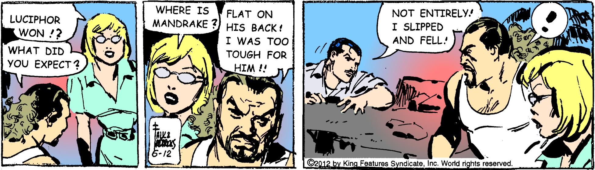 Conversation OCR: WHERE IS FLAT ON MANDRAKE 3) HIS BACK ! NOT ENTIRELY! I SLIPPED LUCIPHOR WON !? I WAS TOO AND FELL! WHAT DID YOU EXPECT? TOUGH FOR HIM !! 6-12 ©2012 by King Features SyndicateInc. World rights reserved. WHERE IS FLAT ON MANDRAKE 3) HIS BACK ! NOT ENTIRELY! I SLIPPED LUCIPHOR WON !? I WAS TOO AND FELL! WHAT DID YOU EXPECT? TOUGH FOR HIM !! 6-12 ©2012 by King Features SyndicateInc. World rights reserved.