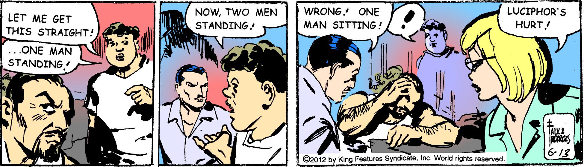 Font OCR: WRONG. ONE LUCIPHOR'S LET ME GET THIS STRAIGHT! NOWTWO MEN STANDING! MAN SITTING! HURT! ..ONE MAN STANDING TALKE 6-13 ©2012 by King Features SyndicateInc. World rights reserved. WRONG. ONE LUCIPHOR'S LET ME GET THIS STRAIGHT! NOWTWO MEN STANDING! MAN SITTING! HURT! ..ONE MAN STANDING TALKE 6-13 ©2012 by King Features SyndicateInc. World rights reserved.