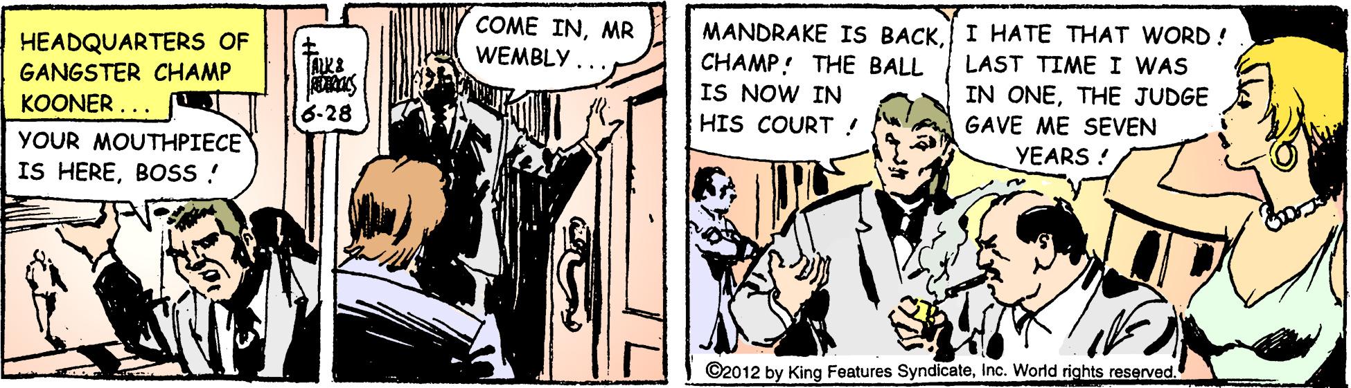 Comics OCR: COME INMR HEADQUARTERS OF GANGSTER CHAMP KOONER ... MANDRAKE IS BACKI HATE THAT WORD! LAST TIME I WAS IN ONETHE JUDGE GAVE ME SEVEN WEMBLY.. CHAMP! THE BALL IS NOW IN 6-28 HIS COURT ! YOUR MOUTHPIECE IS HEREBOSS! YEARS ! ©2012 by King Features SyndicateInc. World rights reserved. COME INMR HEADQUARTERS OF GANGSTER CHAMP KOONER ... MANDRAKE IS BACKI HATE THAT WORD! LAST TIME I WAS IN ONETHE JUDGE GAVE ME SEVEN WEMBLY.. CHAMP! THE BALL IS NOW IN 6-28 HIS COURT ! YOUR MOUTHPIECE IS HEREBOSS! YEARS ! ©2012 by King Features SyndicateInc. World rights reserved.