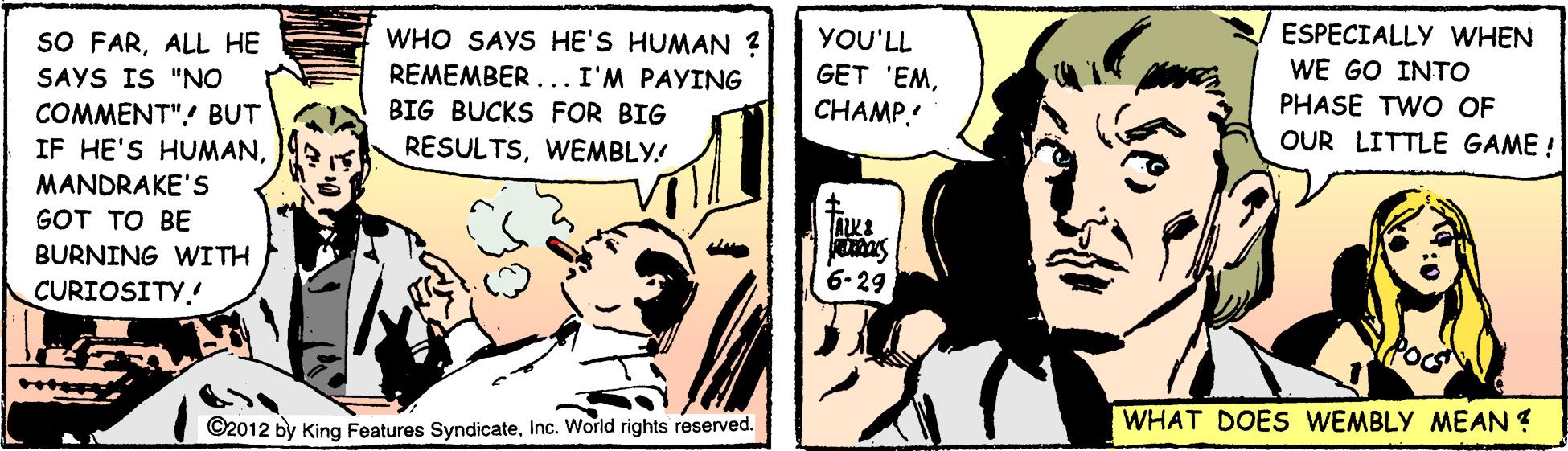 Comics OCR: WHO SAYS HE'S HUMAN ? REMEMBER ... I'M PAYING BIG BUCKS FOR BIG ESPECIALLY WHEN WE GO INTO PHASE TWO OF OUR LITTLE GAME ! SO FARALL HE YOU'LL GET 'EMC?AMP SAYS IS "NO COMMENT"! BUT IF HE'S HUMANMANDRAKE'S RESULTSWEMBLY! GOT TO BE BURNING WITH 6-29 CURIOSITY. ©2012 by King Features SyndicateInc. World rights reserved. WHAT DOES WEMBLY MEAN ? WHO SAYS HE'S HUMAN ? REMEMBER ... I'M PAYING BIG BUCKS FOR BIG ESPECIALLY WHEN WE GO INTO PHASE TWO OF OUR LITTLE GAME ! SO FARALL HE YOU'LL GET 'EMC?AMP SAYS IS "NO COMMENT"! BUT IF HE'S HUMANMANDRAKE'S RESULTSWEMBLY! GOT TO BE BURNING WITH 6-29 CURIOSITY. ©2012 by King Features SyndicateInc. World rights reserved. WHAT DOES WEMBLY MEAN ?