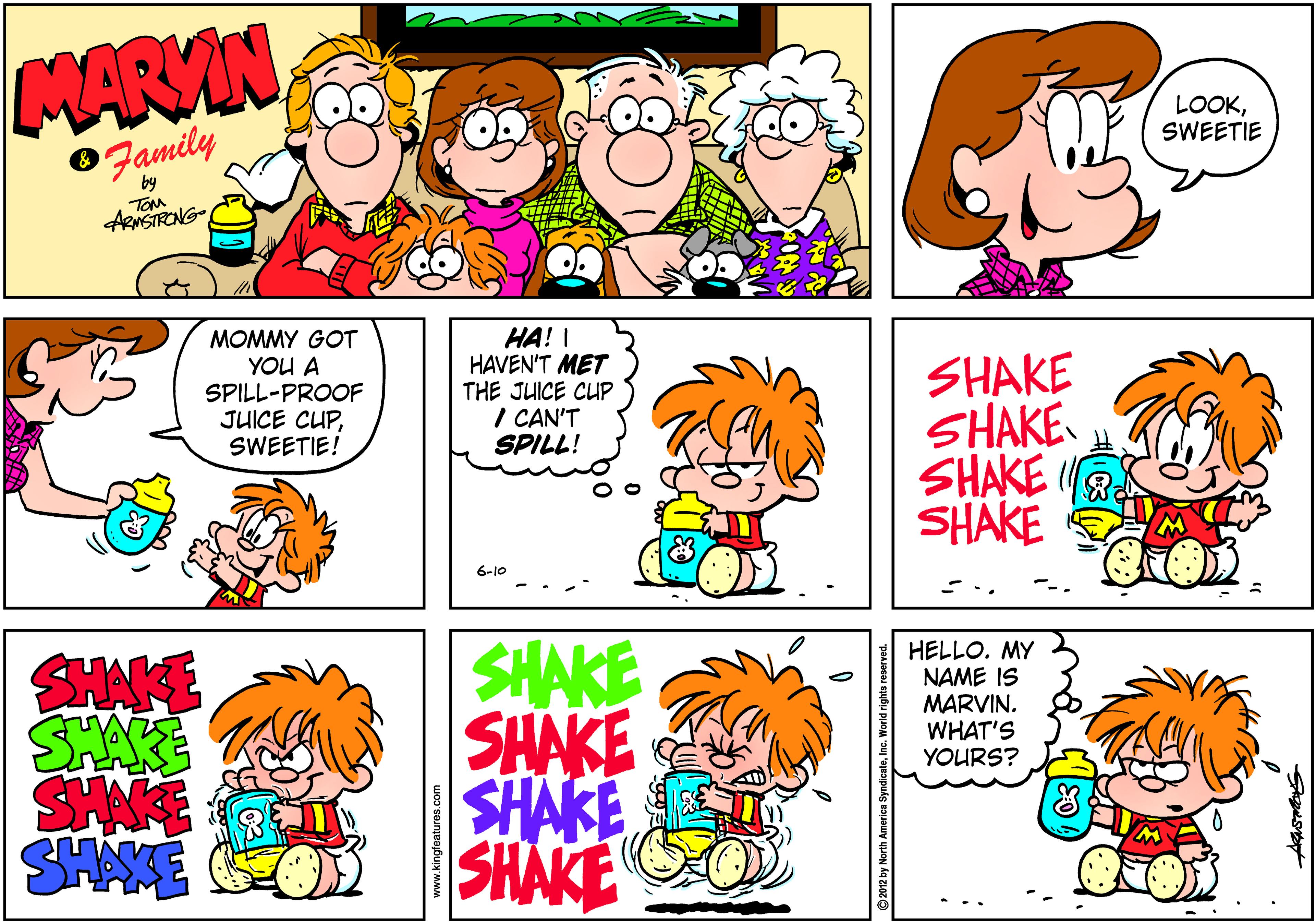Parallel OCR: MARVIN LOOKSWEETIE 0Family by TOM ARNSTRONG MOMMY GOT YOU A SPILL-PROOF JUICE CUPSWEETIE! HA! I HAVEN'T MET THE JUICE CUP I CAN'T SPILL! SHAKE SHAKE SHAKE SHAKE 6-10 SHAKE SHAKE SHAKE SHAKE SHAKE SHAKE SHNE HELLO. MY NAME IS MARVIN. WHAT'S YOURS? www.kingfeatures.com MARVIN LOOKSWEETIE 0Family by TOM ARNSTRONG MOMMY GOT YOU A SPILL-PROOF JUICE CUPSWEETIE! HA! I HAVEN'T MET THE JUICE CUP I CAN'T SPILL! SHAKE SHAKE SHAKE SHAKE 6-10 SHAKE SHAKE SHAKE SHAKE SHAKE SHAKE SHNE HELLO. MY NAME IS MARVIN. WHAT'S YOURS? www.kingfeatures.com