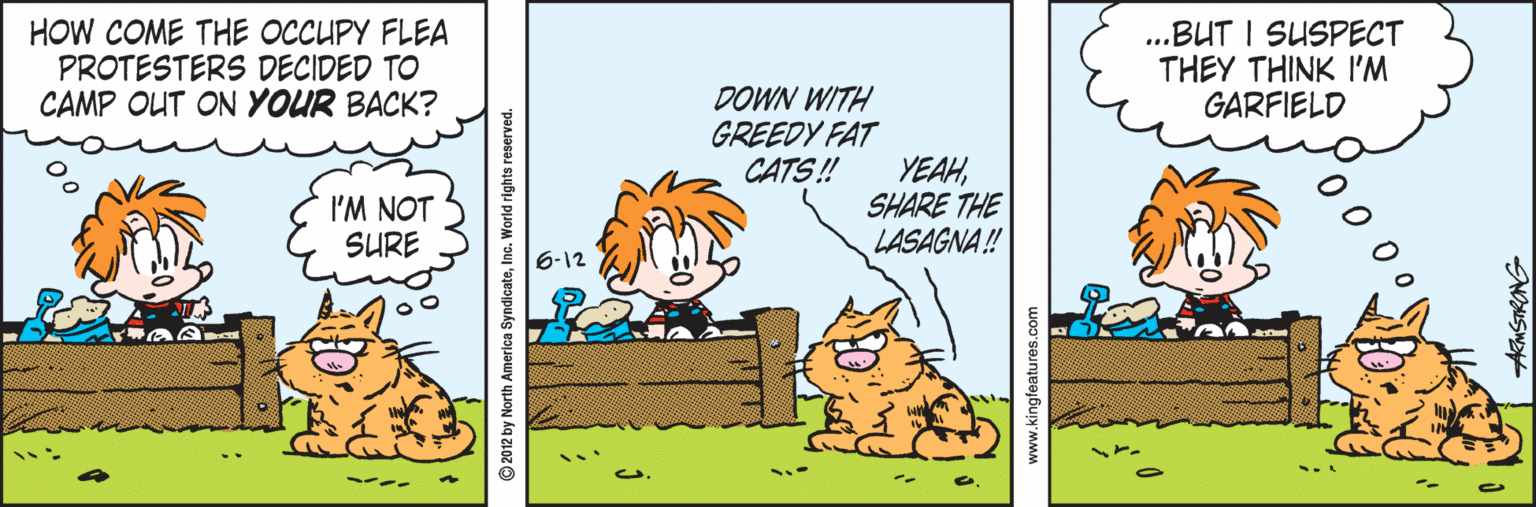 Illustration OCR: HOW COME THE OCCUPY FLEA PROTESTERS DECIDED TO CAMP OUT ON YOUR BACK? .BUT I SUSPECT THEY THINK I'M GARFIELD DOWN WITH GREEDY FAT CATS! I'M NOT SURE YEAHSHARE THE LASAGNA ! 6-12 © 2012 by North America SyndicateInc. World rights reserved. www.kingfeatures.com AMSTRONG HOW COME THE OCCUPY FLEA PROTESTERS DECIDED TO CAMP OUT ON YOUR BACK? .BUT I SUSPECT THEY THINK I'M GARFIELD DOWN WITH GREEDY FAT CATS! I'M NOT SURE YEAHSHARE THE LASAGNA ! 6-12 © 2012 by North America SyndicateInc. World rights reserved. www.kingfeatures.com AMSTRONG