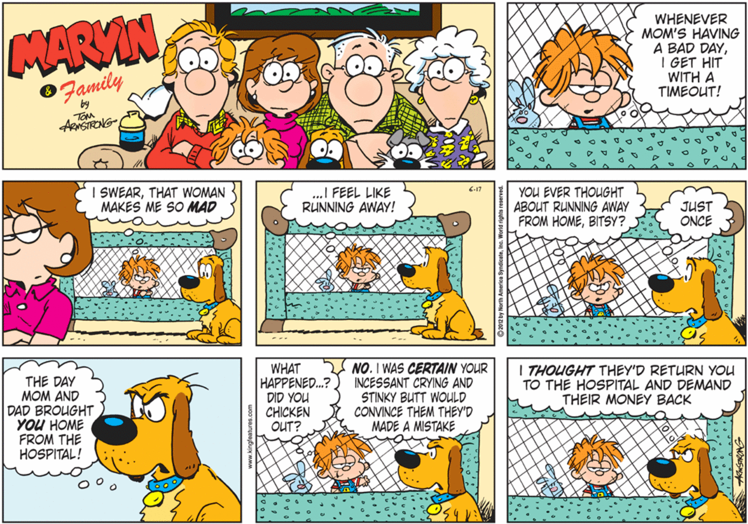 Cartoon OCR: MARVIN Family WHENEVER MOM'S HAVING A BAD DAYI GET HIT WITH A TIMEOUT! by TOM ARNSTRONG I SWEARTHAT WOMAN MAKES ME SO MAD ..I FEEL LIKE RUNNING AWAY! 6-17 YOU EVER THOUGHT ABOUT RUNNING AWAY FROM HOMEBITSY? JUST ONCE THE DAY MOM AND DAD BROUGHT YOU HOME FROM THE HOSPITAL! WHAT HAPPENED.? DID YOU CHICKEN OUT? NO. I WAS CERTAIN YOUR INCESSANT CRYING AND STINKY BUTT WOULD CONVINCE THEM THEY'D MADE A MISTAKE I THOUGHT THEY'D RETURN YOU TO THE HOSPITAL AND DEMAND THEIR MONEY BACK MARVIN Family WHENEVER MOM'S HAVING A BAD DAYI GET HIT WITH A TIMEOUT! by TOM ARNSTRONG I SWEARTHAT WOMAN MAKES ME SO MAD ..I FEEL LIKE RUNNING AWAY! 6-17 YOU EVER THOUGHT ABOUT RUNNING AWAY FROM HOMEBITSY? JUST ONCE THE DAY MOM AND DAD BROUGHT YOU HOME FROM THE HOSPITAL! WHAT HAPPENED.? DID YOU CHICKEN OUT? NO. I WAS CERTAIN YOUR INCESSANT CRYING AND STINKY BUTT WOULD CONVINCE THEM THEY'D MADE A MISTAKE I THOUGHT THEY'D RETURN YOU TO THE HOSPITAL AND DEMAND THEIR MONEY BACK