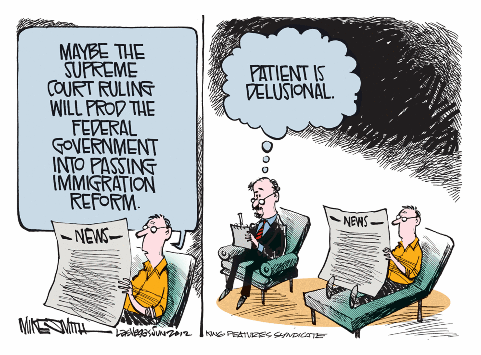 Graphics OCR: MAYBE THE SUFREME COURT RULING WILL PROD THE FEDERAL GOVERNMENT INTO PASSING IMMIGRATION REFORM. PATIENT IS DELUSIONAL. -NEWS- -NEWS- LasvegasduNzo12 KNG FEATURES SYNDICATE MAYBE THE SUFREME COURT RULING WILL PROD THE FEDERAL GOVERNMENT INTO PASSING IMMIGRATION REFORM. PATIENT IS DELUSIONAL. -NEWS- -NEWS- LasvegasduNzo12 KNG FEATURES SYNDICATE