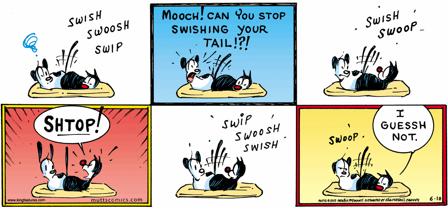 Illustration OCR: MooCH! CAN You STOP SWISHING YOUR SWISH SwooSH SwiSH SwooP SWIP TAIL!?! SHTOP! swip SWOOSH SWISH GUESSH SwooP NOT. www.kingfeatures.com muttscomics.com 6.10 MooCH! CAN You STOP SWISHING YOUR SWISH SwooSH SwiSH SwooP SWIP TAIL!?! SHTOP! swip SWOOSH SWISH GUESSH SwooP NOT. www.kingfeatures.com muttscomics.com 6.10
