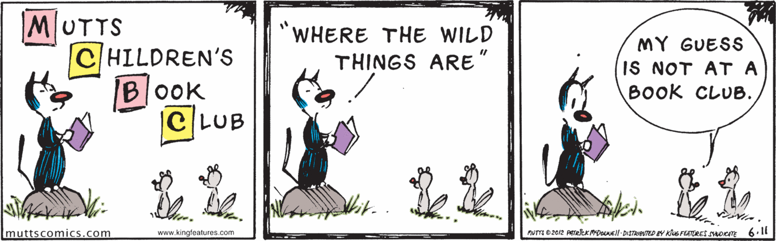 Art OCR: MUTTS WHERE THE WILD MY GUESS CHILDREN'S B|0ok |C LUB THINGS ARE IS NOT AT A BOOK CLUB. Imuttscomics.com www.kingfeatures.com PUTIO 2012 PTelek MDOEl DISTRAVTED EY KUS FEATÜRES SHOKT 6.11 MUTTS WHERE THE WILD MY GUESS CHILDREN'S B|0ok |C LUB THINGS ARE IS NOT AT A BOOK CLUB. Imuttscomics.com www.kingfeatures.com PUTIO 2012 PTelek MDOEl DISTRAVTED EY KUS FEATÜRES SHOKT 6.11