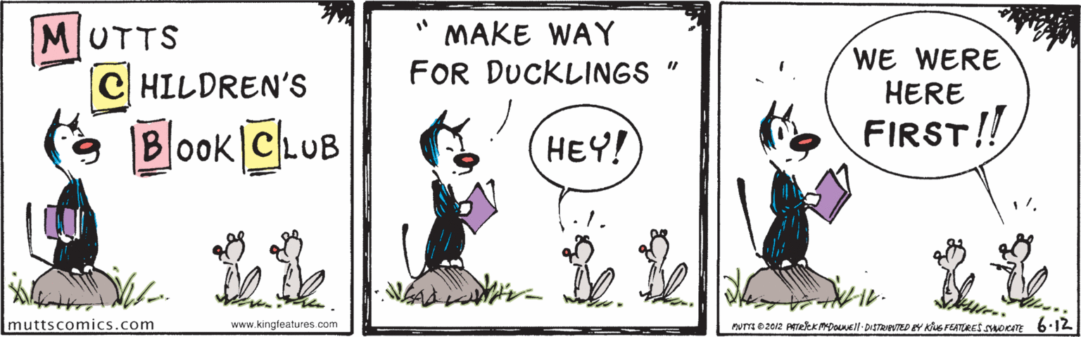 Adaptation OCR: MAKE WAY MUTTS C HILDREN'S WE WERE HERE FOR DUCKLINGS " Blook ChuB HEY! FIRST! 11 muttscomics.com www.kingfeatures.com nuTm 02012 PekkmpoEl- DISTRINTED BY Ke FEATORES SMOKATE 6:12 MAKE WAY MUTTS C HILDREN'S WE WERE HERE FOR DUCKLINGS " Blook ChuB HEY! FIRST! 11 muttscomics.com www.kingfeatures.com nuTm 02012 PekkmpoEl- DISTRINTED BY Ke FEATORES SMOKATE 6:12