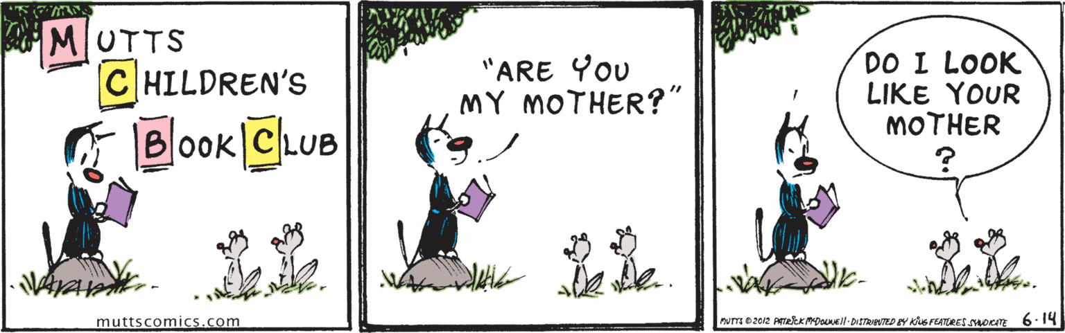 Adaptation OCR: MUTTS CHILDREN'S "ARE You MY MOTHER?" DO I LOOK LIKE YOUR MOTHER Book CLUB 22 muttscomics.com murr e2012 PTekKmDouNEll-DISTRIBTED EY KUS FEATURE smorITE 6.14 MUTTS CHILDREN'S "ARE You MY MOTHER?" DO I LOOK LIKE YOUR MOTHER Book CLUB 22 muttscomics.com murr e2012 PTekKmDouNEll-DISTRIBTED EY KUS FEATURE smorITE 6.14