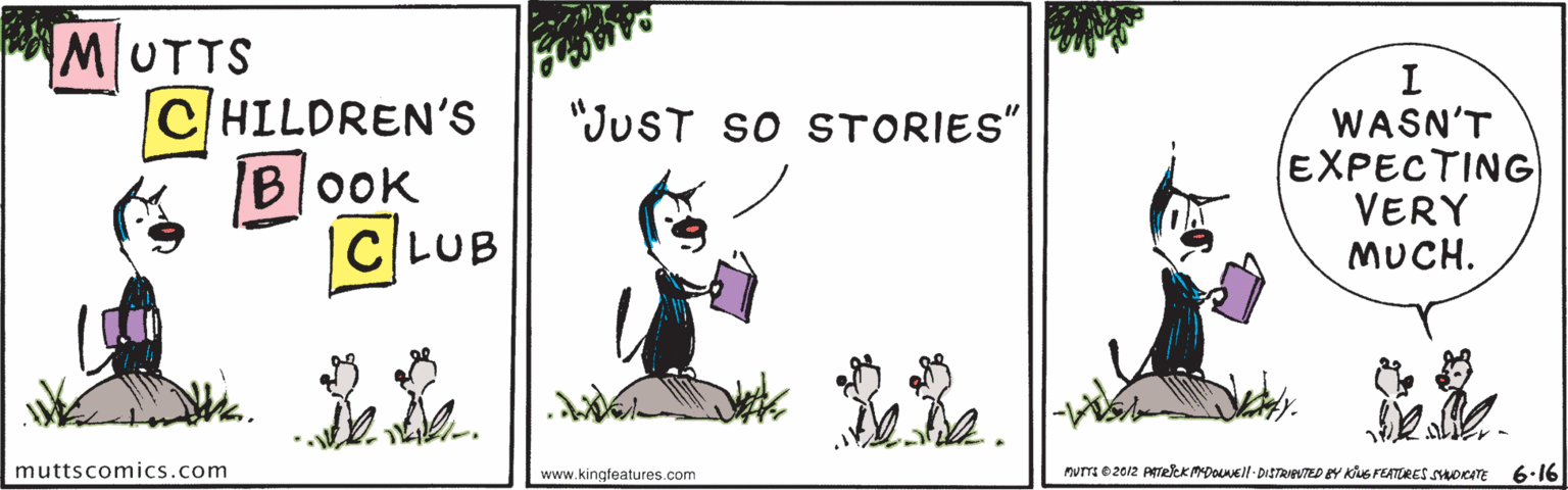 Grass OCR: MUTTS CHILDREN'S BOOK C LUB "JUST so STORIES" WASN'T EXPECTING VERY MUCH. muttscomics.com www.kingfeatures.com Pumm0 20/2 ATeeKADl- DISTRAUTED Y KhG FEATORES OCITE 6.16 MUTTS CHILDREN'S BOOK C LUB "JUST so STORIES" WASN'T EXPECTING VERY MUCH. muttscomics.com www.kingfeatures.com Pumm0 20/2 ATeeKADl- DISTRAUTED Y KhG FEATORES OCITE 6.16