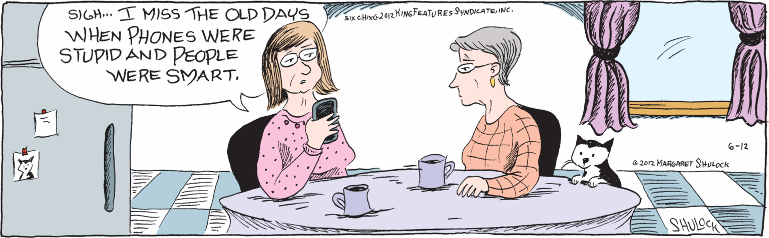 Pleased OCR: SIGH I MISS THE OLD DAYS WHEN PHONES WERE STUPID AND PEOPLE WERE SMART6-12 €2012 MARGARET SHULOCK Six CHIXC 2012 KINGFEATURES SYNDICATEINC. SHULOCK SIGH I MISS THE OLD DAYS WHEN PHONES WERE STUPID AND PEOPLE WERE SMART6-12 €2012 MARGARET SHULOCK Six CHIXC 2012 KINGFEATURES SYNDICATEINC. SHULOCK