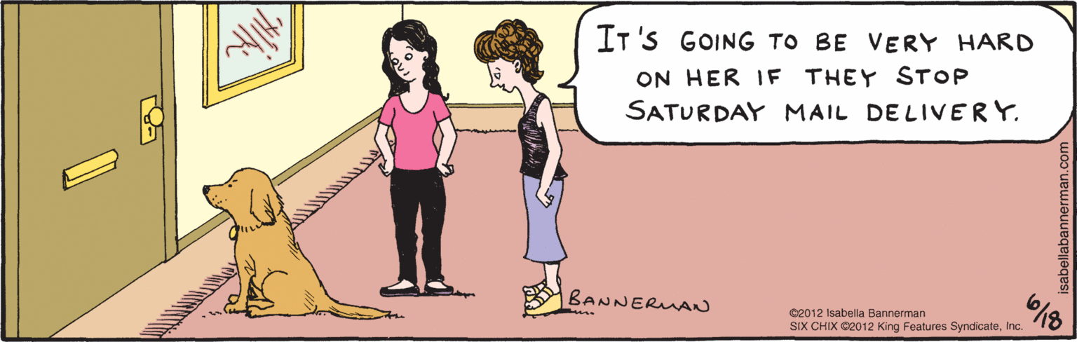 Line OCR: IT'S GOING TO BE VERY HARD ON HER IF THEY STOP SATURDAY MAIL DELIVERY. BANNERMAN 18 ©2012 Isabella Bannerman SIX CHIX ©2012 King Features SyndicateInc. isabella bannerman.com IT'S GOING TO BE VERY HARD ON HER IF THEY STOP SATURDAY MAIL DELIVERY. BANNERMAN 18 ©2012 Isabella Bannerman SIX CHIX ©2012 King Features SyndicateInc. isabella bannerman.com