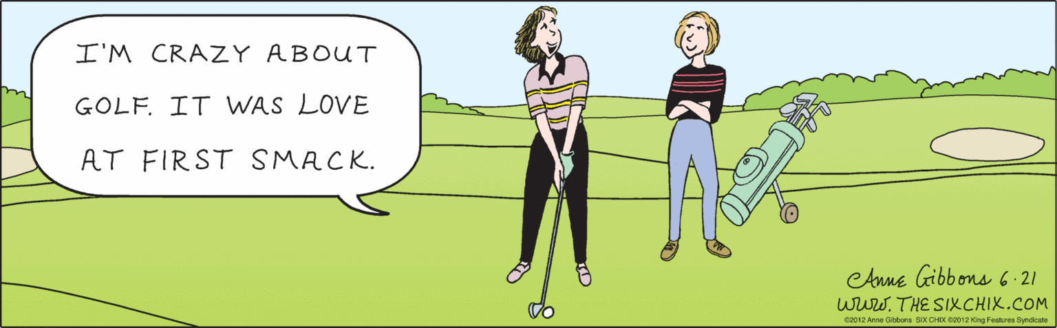 Font OCR: I'M CRAZY ABOUT GOLF. IT WAS LOVE AT FIRST SMACK. Anne Gibbons 6:21 www.THE SIXCHIX.COM ©2012 Anne Gibbons SIX CHIX ©2012 King Features Syndicate I'M CRAZY ABOUT GOLF. IT WAS LOVE AT FIRST SMACK. Anne Gibbons 6:21 www.THE SIXCHIX.COM ©2012 Anne Gibbons SIX CHIX ©2012 King Features Syndicate