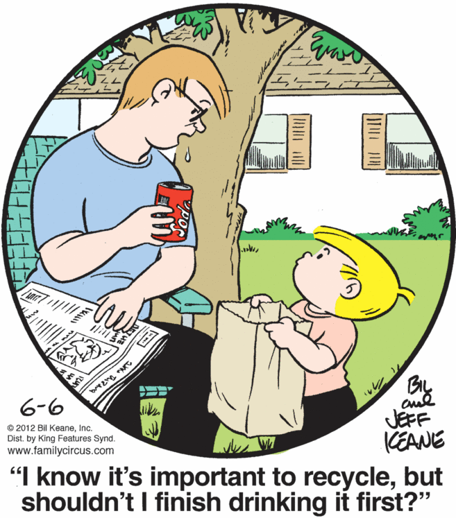 People in nature OCR: Ili By JEFF KEANE 6-6 © 2012 Bil KeaneInc. Dist. by King Features Synd. www.familycircus.com "I know it's important to recyclebut shouldn't I finish drinking it first?" Ili By JEFF KEANE 6-6 © 2012 Bil KeaneInc. Dist. by King Features Synd. www.familycircus.com "I know it's important to recyclebut shouldn't I finish drinking it first?"