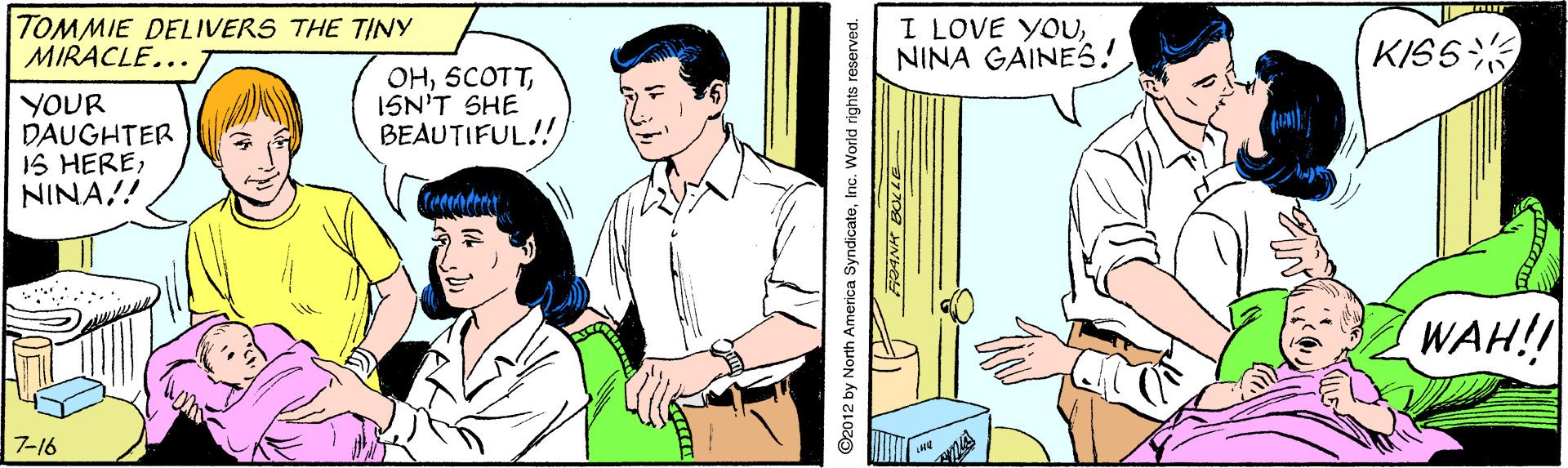 Parallel OCR: TOMMIE DELIVERS THE TINY MIRACLE... I LOVE YOUNINA GAINES! KISS OHISN'T SHE BEAUTIFUL!! YOUR DAUGHTER IS HERENINA!! WAH!! 7-16 ©2012 by North America SyndicateInc. World rights TOMMIE DELIVERS THE TINY MIRACLE... I LOVE YOUNINA GAINES! KISS OHISN'T SHE BEAUTIFUL!! YOUR DAUGHTER IS HERENINA!! WAH!! 7-16 ©2012 by North America SyndicateInc. World rights