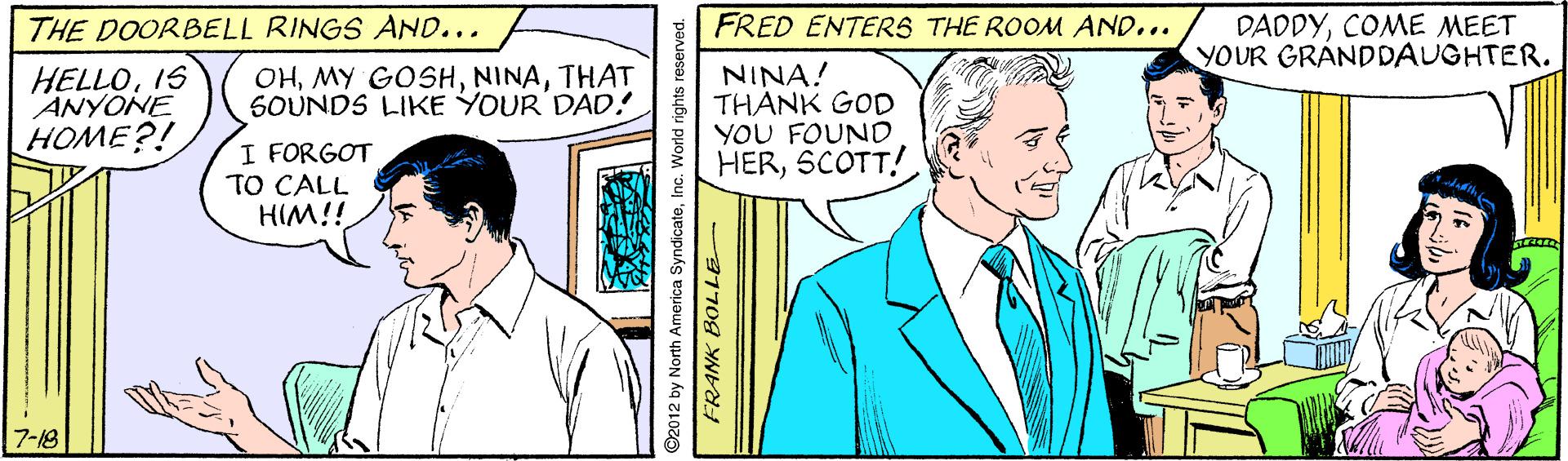 Sharing OCR: FRED ENTERS THE ROOM AND... DADDYCOME MEET YOUR GRANDDAUGHTER. THE DOORBELL RINGS AND... HELLOIS ANYONE OHTHAT SOUNDS LIKE YOUR DAD! NINA! THANK GOD YOU FOUND HERSCOTT! HOME?! I FORGOT TO CALL HIM!! 7-18 92012 by North America SyndicateInc. World rights reserved. FRANK BOLLE FRED ENTERS THE ROOM AND... DADDYCOME MEET YOUR GRANDDAUGHTER. THE DOORBELL RINGS AND... HELLOIS ANYONE OHMY GOSHTHAT SOUNDS LIKE YOUR DAD! NINA! THANK GOD YOU FOUND HERSCOTT! HOME?! I FORGOT TO CALL HIM!! 7-18 92012 by North America SyndicateInc. World rights reserved. FRANK BOLLE