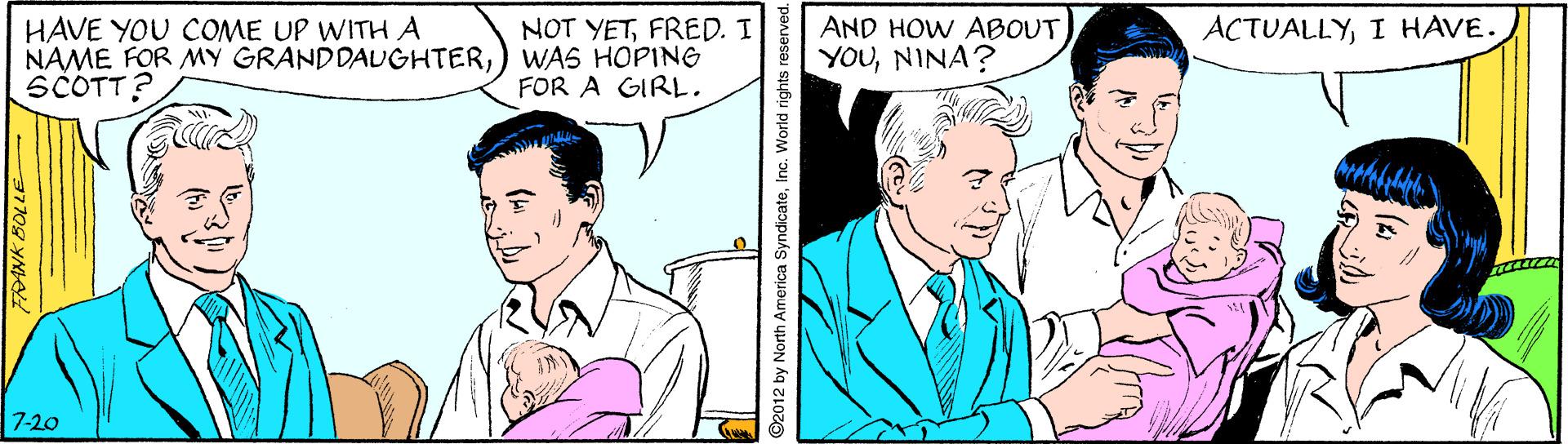 Line OCR: HAVE YOU COME UP WITH A NAME FOR MY GRANDDAUGHTER) WAS HOPING SCOTT? AND HOW ABOUT YOUNINA? ACTUALLYI HAVE. NOT YETFRED. I FOR A GIRL. 7-20 ©2012 by North America SyndicateInc. World rights reserved. HAVE YOU COME UP WITH A NAME FOR MY GRANDDAUGHTER) WAS HOPING SCOTT? AND HOW ABOUT YOUNINA? ACTUALLYI HAVE. NOT YETFRED. I FOR A GIRL. 7-20 ©2012 by North America SyndicateInc. World rights reserved.