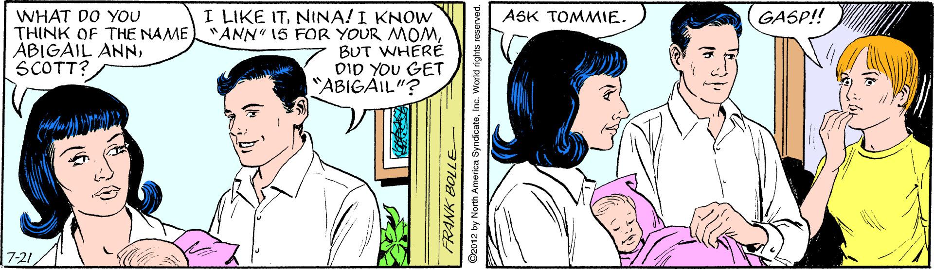 Jaw OCR: GASP!! I LIKE ITNINA! I KNOW "ANN" 15 FOR YOUR MOMBUT WHERE DID YOU GET "ABIGAIL"? ASK TOMMIE. WHAT DO YOU THINK OF THE NAME ABIGAIL ANNSCOTT? 7-21 ©2012 by North America SyndicateInc. World rights reserved. GASP!! I LIKE ITNINA! I KNOW "ANN" 15 FOR YOUR MOMBUT WHERE DID YOU GET "ABIGAIL"? ASK TOMMIE. WHAT DO YOU THINK OF THE NAME ABIGAIL ANNSCOTT? 7-21 ©2012 by North America SyndicateInc. World rights reserved.