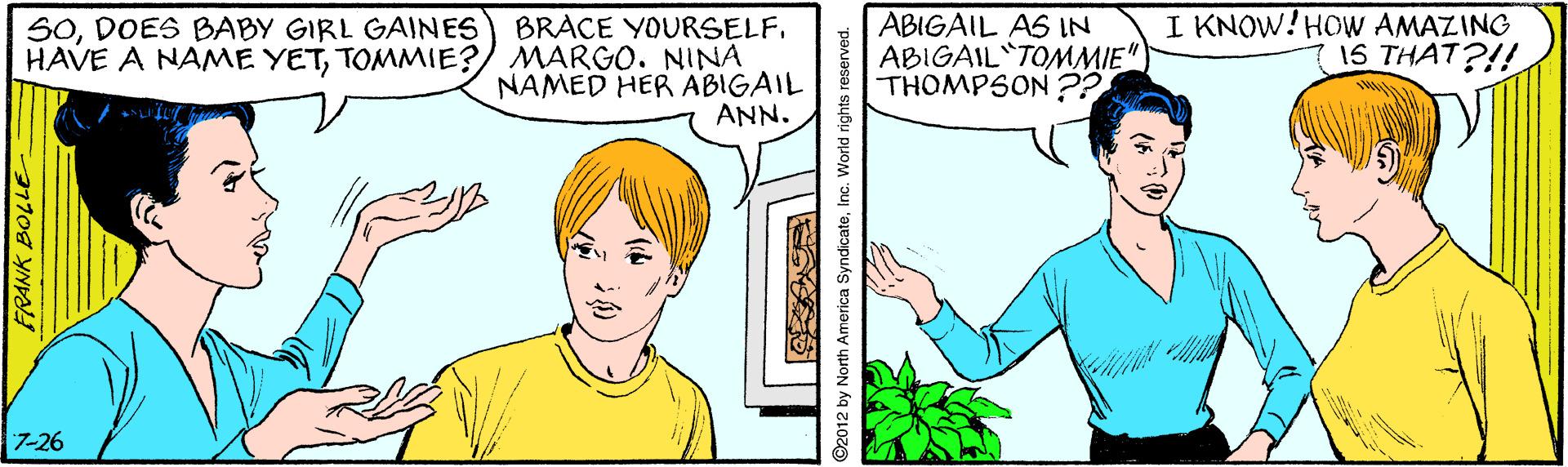 Human OCR: ABIGAIL AS IN ABIGAIL TOMMIE" THOMPSON ?? I KNOW!HOWW AMAZING 15 THAT?!! SODOES BABY GIRL GAINES BRACE YOURSELF. HAVE A NAME YETTOMMIE? MARGO. NINA NAMED HER ABIGAIL ANN. 7-26 FRANK BOLLE 2012 by North America SyndicateInc. World rights reserved. ABIGAIL AS IN ABIGAIL TOMMIE" THOMPSON ?? I KNOW!HOWW AMAZING 15 THAT?!! SODOES BABY GIRL GAINES BRACE YOURSELF. HAVE A NAME YETTOMMIE? MARGO. NINA NAMED HER ABIGAIL ANN. 7-26 FRANK BOLLE 2012 by North America SyndicateInc. World rights reserved.