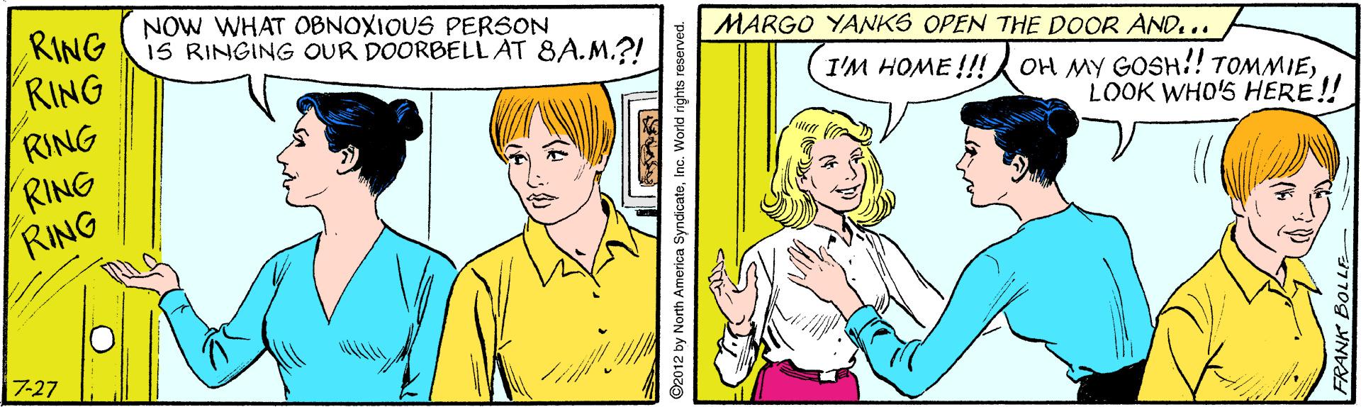 Happy OCR: RING RING NOW WHAT OBNOXIOUS PERSON iS RINGING OUR DOORBELLAT 8A.M.?! MARGO YANKS OPEN THE DOOR AND... I'M HOME !!! OH MY GOSH.!! TOMMIELOOK WHO'S HERE! RING RING RING 7-27 2012 by North America SyndicateInc. World rights reserved. RING RING NOW WHAT OBNOXIOUS PERSON iS RINGING OUR DOORBELLAT 8A.M.?! MARGO YANKS OPEN THE DOOR AND... I'M HOME !!! OH MY GOSH.!! TOMMIELOOK WHO'S HERE! RING RING RING 7-27 2012 by North America SyndicateInc. World rights reserved.