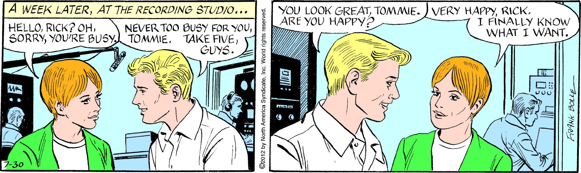 Jaw OCR: A WEEK LATERAT THE RECORDING STUD/0... YOU LOOK GREATRICK. ARE YOU HAPPY? HELLOYOU'RE BUSY TOMMIE. NEVER TOO BUSY FOR YOUGUYS. I FINALLY KNOW WHAT I WANT. 7-30 Dall ©2012 by North America SyndicateInc. World rights reserved. ?: A WEEK LATERAT THE RECORDING STUD/0... YOU LOOK GREATTOMMIE.) VERY HAPPYRICK. ARE YOU HAPPY? HELLORICK? OHYOU'RE BUSY TOMMIE. NEVER TOO BUSY FOR YOUTAKE FIVEGUYS. I FINALLY KNOW WHAT I WANT. 7-30 Dall ©2012 by North America SyndicateInc. World rights reserved. ? :