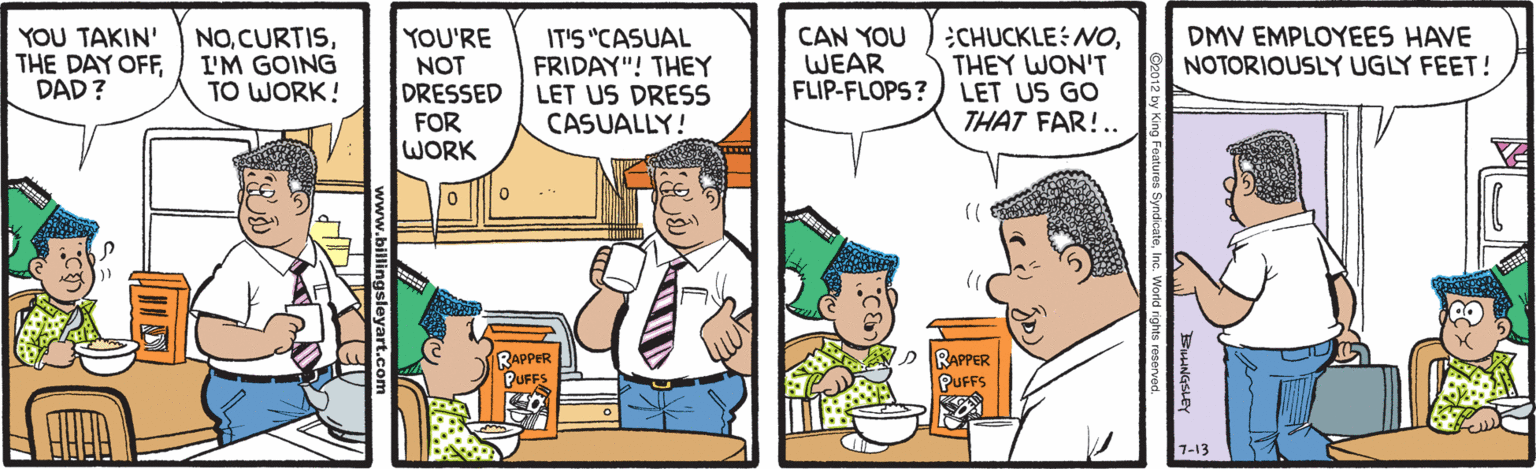 Comics OCR: CAN YOU WEAR FLIP-FLOPS? CHUCKLE: NOTHEY WON'T LET US GO THAT FAR!.. YOU TAKIN' THE DAY OFFDAD? NOI'M GOING TO WORK! YOU'RE NOT DRESSED FOR WORK IT'S "CASUAL FRIDAY"! THEY LET US DRESS CASUALLY! DMV EMPLOYEES HAVE NOTORIOUSLY UGLY FEET! RAPPER PUFFS RAPPER PUFFS 7-13 CAN YOU WEAR FLIP-FLOPS? CHUCKLE: NOTHEY WON'T LET US GO THAT FAR!.. YOU TAKIN' THE DAY OFFDAD? NOI'M GOING TO WORK! YOU'RE NOT DRESSED FOR WORK IT'S "CASUAL FRIDAY"! THEY LET US DRESS CASUALLY! DMV EMPLOYEES HAVE NOTORIOUSLY UGLY FEET! RAPPER PUFFS RAPPER PUFFS 7-13