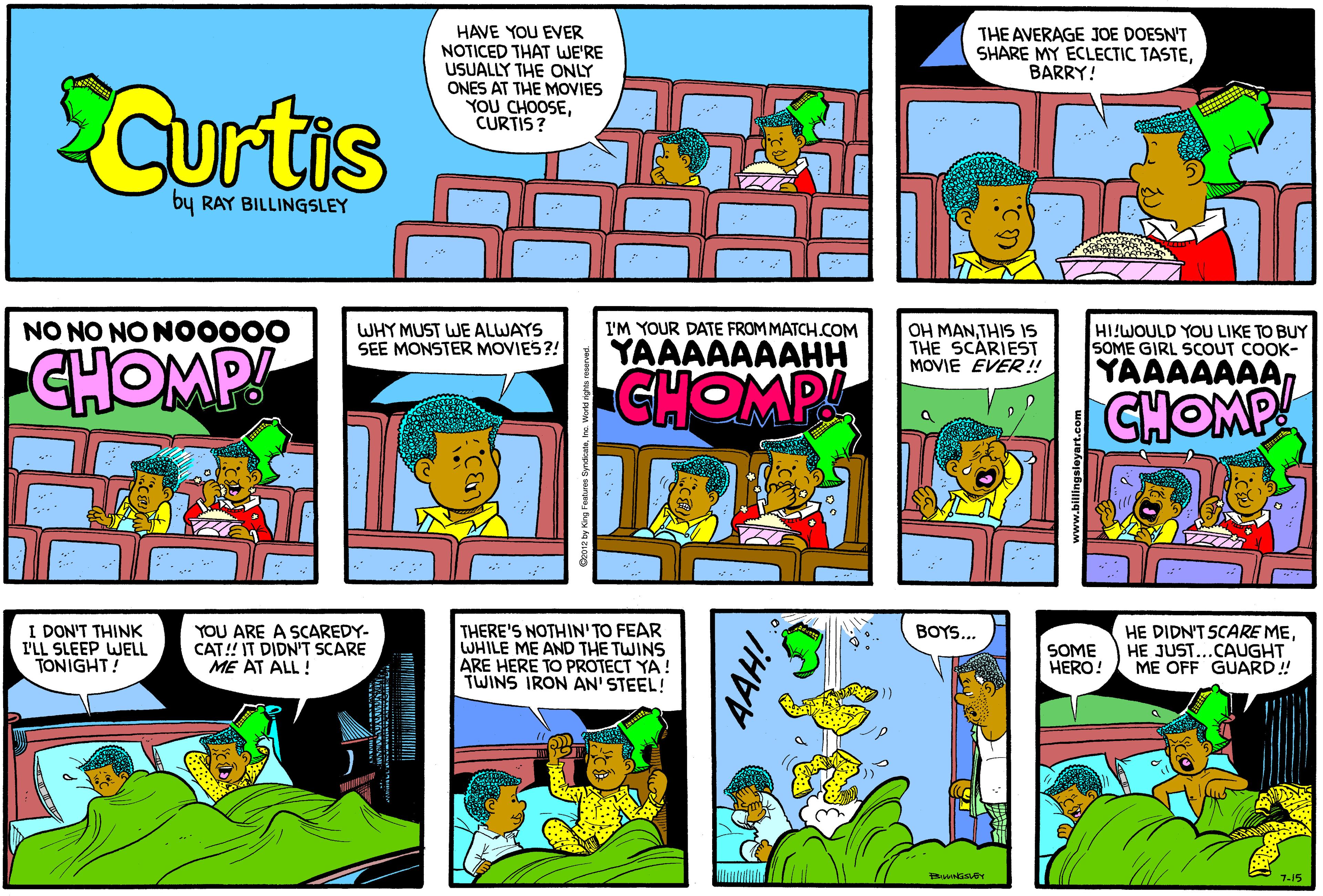 Comic book OCR: HAVE YOU EVER NOTICED THAT WE'RE USUALLY THE ONLY ONES AT THE MOVIES YOU CHOOSECURTIS? THE AVERAGE JOE DOESN'T SHARE MY ECLECTIC TASTEBARRY! Curtis by RAY BILLINGSLEY NO NO NO NO0000 WHY MUST WE ALWAYS SEE MONSTER MOVIES?! I'M YOUR DATE FROM MATCH COM YAAAAAAAHH OH MANTHIS IS THE SCARIEST MOVIE EVER! HI!WOULD YOU LIKE TO BUY SOME GIRL SCOUT COOK- CHOMP YAAAAAAACHOMP CHOMP I DON'T THINK I'LL SLEEP WELL TONIGHT! YOU ARE A SCAREDY- CAT! IT DIDN'T SCARE ME AT ALL ! THERE'S NOTHIN'TO FEAR WHILE ME AND THE TWINS ARE HERE TO PROTECT YA! TWINS IRON AN' STEEL! BOYS.. SOME HERO! HE DIDN'T SCARE MEHE JUST...CAUGHT ME OFF GUARD! 7-15 HAVE YOU EVER NOTICED THAT WE'RE USUALLY THE ONLY ONES AT THE MOVIES YOU CHOOSECURTIS? THE AVERAGE JOE DOESN'T SHARE MY ECLECTIC TASTEBARRY! Curtis by RAY BILLINGSLEY NO NO NO NO0000 WHY MUST WE ALWAYS SEE MONSTER MOVIES?! I'M YOUR DATE FROM MATCH COM YAAAAAAAHH OH MANTHIS IS THE SCARIEST MOVIE EVER! HI!WOULD YOU LIKE TO BUY SOME GIRL SCOUT COOK- CHOMP YAAAAAAACHOMP CHOMP I DON'T THINK I'LL SLEEP WELL TONIGHT! YOU ARE A SCAREDY- CAT! IT DIDN'T SCARE ME AT ALL ! THERE'S NOTHIN'TO FEAR WHILE ME AND THE TWINS ARE HERE TO PROTECT YA! TWINS IRON AN' STEEL! BOYS.. SOME HERO! HE DIDN'T SCARE MEHE JUST...CAUGHT ME OFF GUARD! 7-15