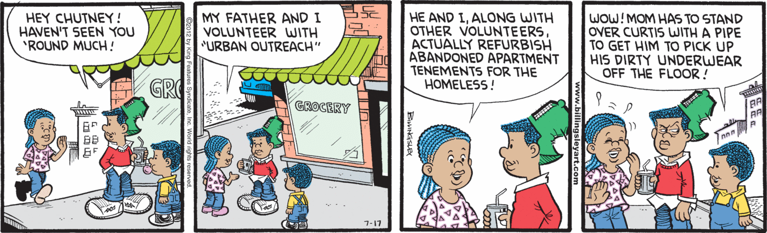 Parallel OCR: HEY CHUTNEY! HAVEN'T SEEN YOU "ROUND MUCH! MY FATHER AND I VOLUNTEER WITH "URBAN OUTREACH" HE AND IALONG WITH OTHER VOLUNTEERSACTUALLY REFURBISH ABANDONED APARTMENT TENEMENTS FOR THE HOMELESS! WOW!MOM HAS TO STAND OVER CURTIS WITH A PIPE TO GET HIM TO PICK UP HIS DIRTY UNDERWEAR OFF THE FLOOR ! GROCERY BB 17-? HEY CHUTNEY! HAVEN'T SEEN YOU "ROUND MUCH! MY FATHER AND I VOLUNTEER WITH "URBAN OUTREACH" HE AND IALONG WITH OTHER VOLUNTEERSACTUALLY REFURBISH ABANDONED APARTMENT TENEMENTS FOR THE HOMELESS! WOW!MOM HAS TO STAND OVER CURTIS WITH A PIPE TO GET HIM TO PICK UP HIS DIRTY UNDERWEAR OFF THE FLOOR ! GROCERY BB 17-?