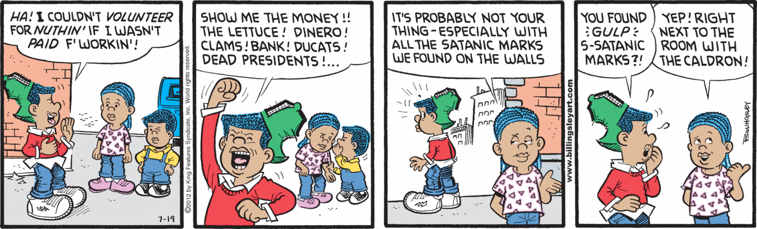 Happy OCR: HA! I COULDN'T VOLUNTEER FOR NUTHIN'IF I WASN'T PAID F'WORKIN'! SHOW ME THE MONEY!! THE LETTUCE ! DINERO! CLAMS! BANK! DUCATS! DEAD PRESIDENTS!.. IT'S PROBABLY NOT YOUR THING-ESPECIALLY WITH ALL THE SATANIC MARKS WE FOUND ON THE WALLS YOU FOUND) YEP!RIGHT :GULP: 5-SATANIC ROOM WITH MARKS?! NEXT TO THE THE CALDRON! nnr 1-19 HA! I COULDN'T VOLUNTEER FOR NUTHIN'IF I WASN'T PAID F'WORKIN'! SHOW ME THE MONEY!! THE LETTUCE ! DINERO! CLAMS! BANK! DUCATS! DEAD PRESIDENTS!.. IT'S PROBABLY NOT YOUR THING-ESPECIALLY WITH ALL THE SATANIC MARKS WE FOUND ON THE WALLS YOU FOUND) YEP!RIGHT :GULP: 5-SATANIC ROOM WITH MARKS?! NEXT TO THE THE CALDRON! nnr 1-19