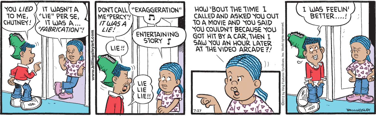 Line OCR: YOU LIED TO MECHUTNEY! IT WASN'T A "LIE" PER SEIT WAS A... "FABRICATION"! I WAS FEELIN' BETTER....! DON'T CALL "EXAGGERATION" ME "PERCY" IT WAS A LIE! HOW 'BOUT THE TIME I CALLED AND ASKED YOU OUT TO A MOVIE AND YOU SAID YOU COULDN'T BECAUSE YOU GOT HIT BY A CARTHEN I SAW YOU AN HOUR LATER AT THE VIDEO ARCADE?! ENTERTAINING STORY S LIE! LIE LIE LIE! 7-27 BIMNGSLEY YOU LIED TO MECHUTNEY! IT WASN'T A "LIE" PER SEIT WAS A... "FABRICATION"! I WAS FEELIN' BETTER....! DON'T CALL "EXAGGERATION" ME "PERCY" IT WAS A LIE! HOW 'BOUT THE TIME I CALLED AND ASKED YOU OUT TO A MOVIE AND YOU SAID YOU COULDN'T BECAUSE YOU GOT HIT BY A CARTHEN I SAW YOU AN HOUR LATER AT THE VIDEO ARCADE?! ENTERTAINING STORY S LIE! LIE LIE LIE! 7-27 BIMNGSLEY