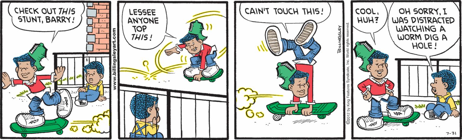 Graphics OCR: OH SORRYI WAS DISTRACTED WATCHING A WORM DIG A HOLE ! CHECK OUT THIS STUNTBARRY! LESSEE ANYONE TOP THIS! CAIN'T TOUCH THIS! COOLHUH? .. 7-31 OH SORRYI WAS DISTRACTED WATCHING A WORM DIG A HOLE ! CHECK OUT THIS STUNTBARRY! LESSEE ANYONE TOP THIS! CAIN'T TOUCH THIS! COOLHUH? .. 7-31
