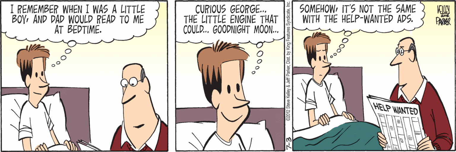 Cartoon OCR: I REMEMBER WHEN I WAS A LITTLE BOYAND DAD WOULD READ TO ME AT BEDTIME. CURIOUS GEORGE.. THE LITTLE ENGINE THAT COULD... GOODNIGHT MOON... SOMEHOWIT'S NOT THE SAME WITH THE HELP-WANTED ADS. KILY PARR HELP WANTED 02012 Steve Kelley & Jeff ParkerDist. by King Featur I REMEMBER WHEN I WAS A LITTLE BOYAND DAD WOULD READ TO ME AT BEDTIME. CURIOUS GEORGE.. THE LITTLE ENGINE THAT COULD... GOODNIGHT MOON... SOMEHOWIT'S NOT THE SAME WITH THE HELP-WANTED ADS. KILY PARR HELP WANTED 02012 Steve Kelley & Jeff ParkerDist. by King Featur
