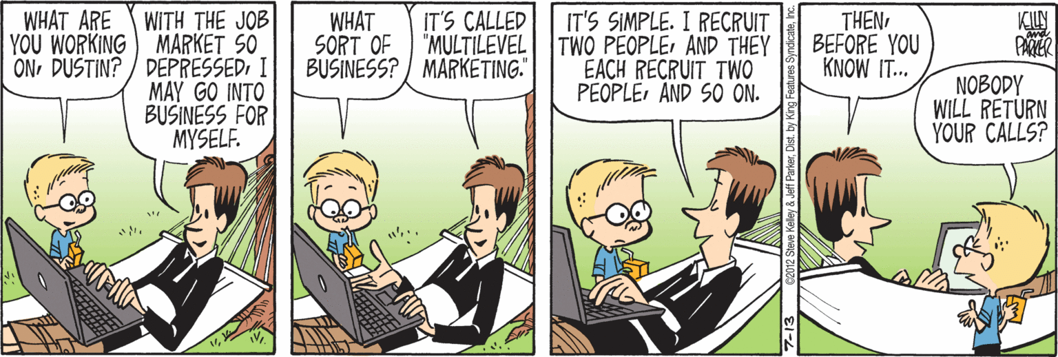 Adaptation OCR: WHAT ARE WITH THE JOB YOU WORKING) MARKET SO ONI MAY GO INTO BUSINESS FOR MYSELF. WHAT IT'S CALLED SORT OF "MULTILEVEL BUSINESS? / MARKETING." IT'S SIMPLE. I RECRUIT TWO PEOPLE AND THEY EACH RECRUIT TWO PEOPLEAND SO ON. THENBEFORE YOU KNOW IT.. PAMER NOBODY WILL RETURN YOUR CALLS? 7-13 ©2012 Steve Kelley & Jeff ParkerDist. by WHAT ARE WITH THE JOB YOU WORKING) MARKET SO ONDUSTIN? / DEPRESSEDI MAY GO INTO BUSINESS FOR MYSELF. WHAT IT'S CALLED SORT OF "MULTILEVEL BUSINESS? / MARKETING." IT'S SIMPLE. I RECRUIT TWO PEOPLE AND THEY EACH RECRUIT TWO PEOPLEAND SO ON. THENBEFORE YOU KNOW IT.. PAMER NOBODY WILL RETURN YOUR CALLS? 7-13 ©2012 Steve Kelley & Jeff ParkerDist. by