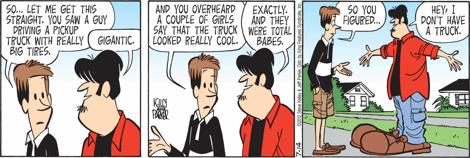 Cartoon OCR: SO.. LET ME GET THIS STRAIGHT. YOU SAW A GUY DRIVING A PICKUP TRUCK WITH REALLY BIG TIRES. AND YOU OVERHEARD A COUPLE OF GIRLS SAY THAT THE TRUCK WERE TOTAL LOOKED REALLY COOL. EXACTLY. AND THEY SO YOU FIGURED... HEYI DON'T HAVE A TRUCK. GIGANTIC. BABES. KILN PAR SO.. LET ME GET THIS STRAIGHT. YOU SAW A GUY DRIVING A PICKUP TRUCK WITH REALLY BIG TIRES. AND YOU OVERHEARD A COUPLE OF GIRLS SAY THAT THE TRUCK WERE TOTAL LOOKED REALLY COOL. EXACTLY. AND THEY SO YOU FIGURED... HEYI DON'T HAVE A TRUCK. GIGANTIC. BABES. KILN PAR