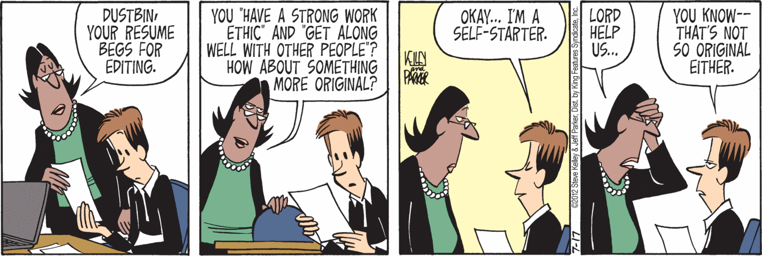 Sharing OCR: DUSTBINYOUR RESUME BEGS FOR EDITING. YOU "HAVE A STRONG WORK ÉTHIC" AND GET ALONG WELL WITH OTHER PEOPLE"? KLY HOW ABOUT SOMETHING MORE ORIGINAL? LORD HELP US. YOU KNOW-- THAT'S NOT SO ORIGINAL EITHER. OKAY.. I'M A SELF-STARTER. 7-17 62012 Steve Kaley & Jeff ParkerInc. DUSTBINYOUR RESUME BEGS FOR EDITING. YOU "HAVE A STRONG WORK ÉTHIC" AND GET ALONG WELL WITH OTHER PEOPLE"? KLY HOW ABOUT SOMETHING MORE ORIGINAL? LORD HELP US. YOU KNOW-- THAT'S NOT SO ORIGINAL EITHER. OKAY.. I'M A SELF-STARTER. 7-17 62012 Steve Kaley & Jeff ParkerDist. by King Features Syndicate