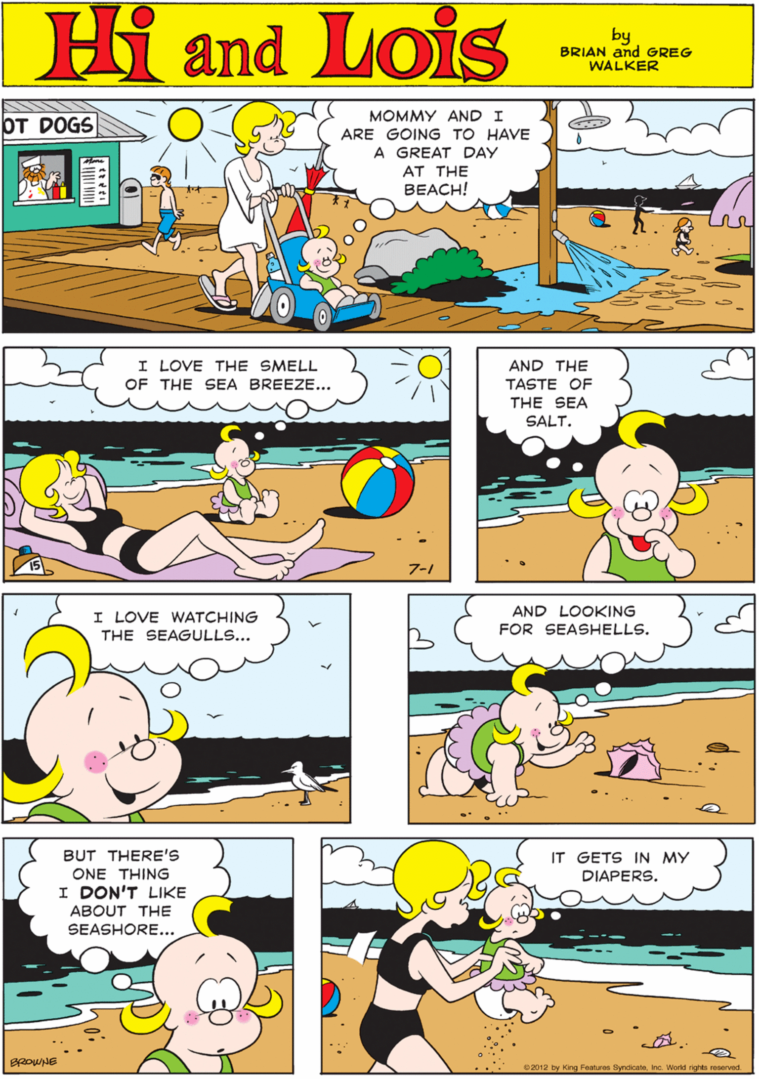 Sharing OCR: MOMMY AND I OT DOGS ARE GOING TO HAVE Hi Lois A GREAT DAY AT THE BEACH! amd by BRIAN and GREG WALKER I LOVE THE SMELL OF THE SEA BREEZE... AND THE I LOVE WATCHING TASTE OF THE SEAGULLS... THE SEA SALT. 7-1 AND LOOKING BUT THERE'S IT GETS IN MY FOR SEASHELLS. ONE THING DIAPERS. I DON'T LIKE ABOUT THE SEASHORE... 2012 by King Features SyndicateInc. World rights reserved. MOMMY AND I OT DOGS ARE GOING TO HAVE Hi Lois A GREAT DAY AT THE BEACH! amd by BRIAN and GREG WALKER I LOVE THE SMELL OF THE SEA BREEZE... AND THE I LOVE WATCHING TASTE OF THE SEAGULLS... THE SEA SALT. 7-1 AND LOOKING BUT THERE'S IT GETS IN MY FOR SEASHELLS. ONE THING DIAPERS. I DON'T LIKE ABOUT THE SEASHORE... 2012 by King Features SyndicateInc. World rights reserved.