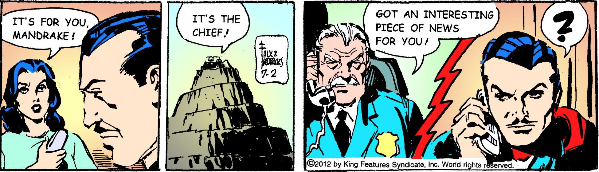 Fictional character OCR: GOT AN INTERESTING IT'S FOR YOUMANDRAKE ! IT'S THE CHIEF! PIECE OF NEWS FOR YOU! 7-2 ©2012 by King Features SyndicateInc. World rights reserved. GOT AN INTERESTING IT'S FOR YOUMANDRAKE ! IT'S THE CHIEF! PIECE OF NEWS FOR YOU! 7-2 ©2012 by King Features SyndicateInc. World rights reserved.