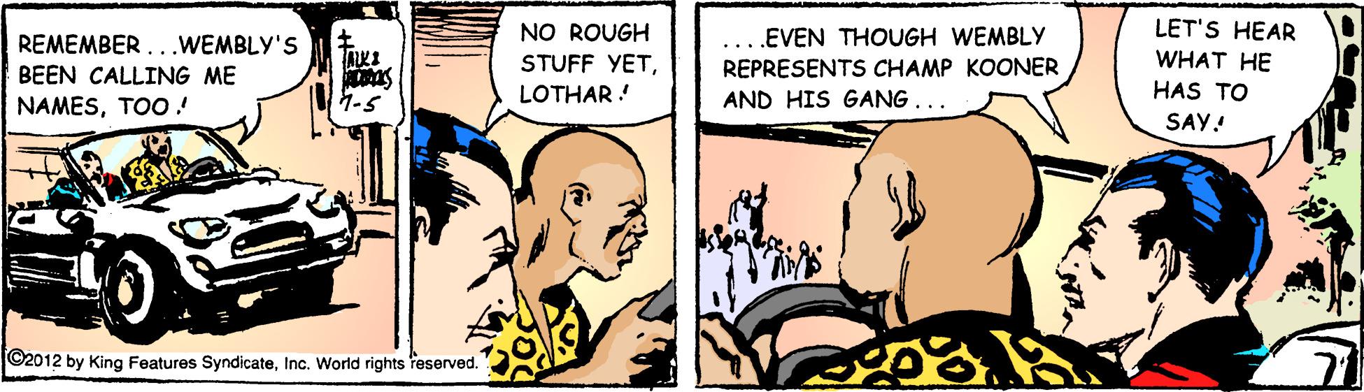Font OCR: LET'S HEAR WHAT HE HAS TO REMEMBER ...WEMBLY'S NO ROUGH EVEN THOUGH WEMBLY BEEN CALLING ME STUFF YETREPRESENTS CHAMP KOONER NAMESTOO ! 1-5 LOTHAR ! AND HIS GANG... SAY! ©2012 by King Features SyndicateInc. World rights feserved. LET'S HEAR WHAT HE HAS TO REMEMBER ...WEMBLY'S NO ROUGH EVEN THOUGH WEMBLY BEEN CALLING ME STUFF YETREPRESENTS CHAMP KOONER NAMESTOO ! 1-5 LOTHAR ! AND HIS GANG... SAY! ©2012 by King Features SyndicateInc. World rights feserved.