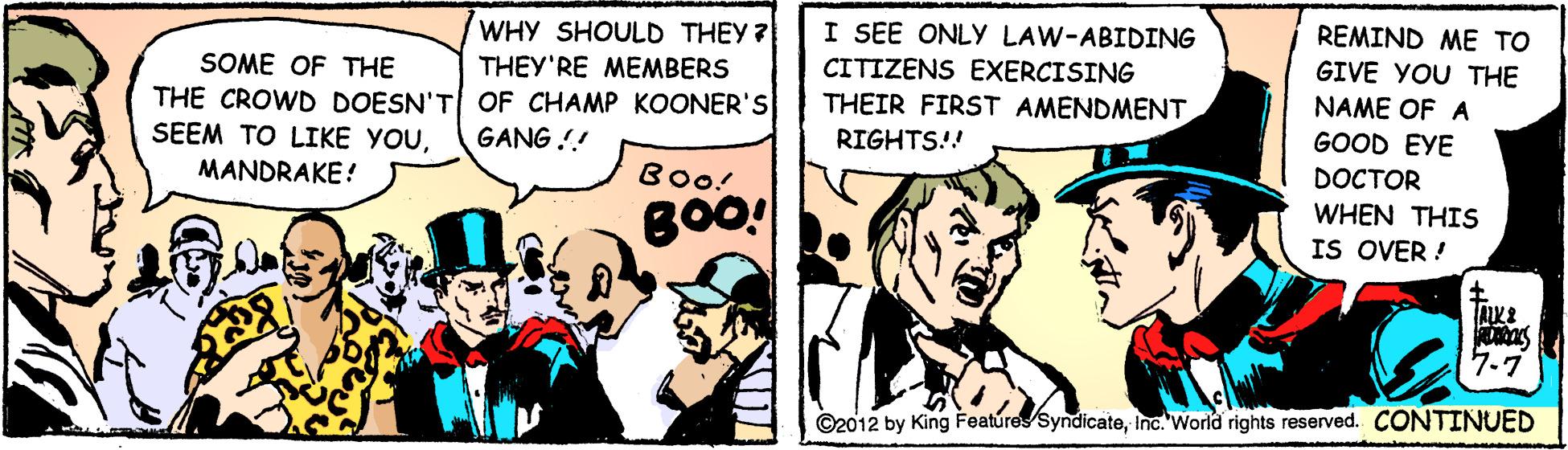 Comics OCR: REMIND ME TO WHY SHOULD THEY ? THEY'RE MEMBERS I SEE ONLY LAW-ABIDING CITIZENS EXERCISING THEIR FIRST AMENDMENT GIVE YOU THE SOME OF THE NAME OF A THE CROWD DOESN'T OF CHAMP KOONER'S SEEM TO LIKE YOUMANDRAKE! GOOD EYE DOCTOR GANG !! RIGHTS!! Boo! WHEN THIS IS OVER ! 7.7 ©2012 by King Featúres syndicateinc. World rights reserved. CONTINUED REMIND ME TO WHY SHOULD THEY ? THEY'RE MEMBERS I SEE ONLY LAW-ABIDING CITIZENS EXERCISING THEIR FIRST AMENDMENT GIVE YOU THE SOME OF THE NAME OF A THE CROWD DOESN'T OF CHAMP KOONER'S SEEM TO LIKE YOUMANDRAKE! GOOD EYE DOCTOR GANG !! RIGHTS!! Boo! WHEN THIS IS OVER ! 7.7 ©2012 by King Featúres syndicateinc. World rights reserved. CONTINUED
