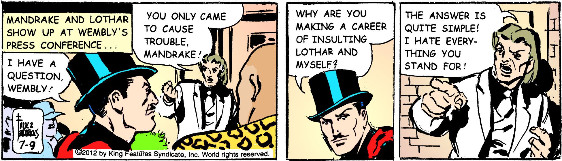 Comic book OCR: WHY ARE YOU YOU ONLY CAME TO CAUSE TROUBLEMANDRAKE ! THE ANSWER IS QUITE SIMPLE! I HATE EVERY- MANDRAKE AND LOTHAR MAKING A CAREER SHOW UP AT WEMBLY'S OF INSULTING LOTHAR AND MYSELF? PRESS CONFERENCE... THING YOU I HAVE A QUESTIONWEMBLY! STAND FOR ! '7-9 ©2012 by King Features SyndicateInc. World rights reserved. Lud. H WHY ARE YOU YOU ONLY CAME TO CAUSE TROUBLEMANDRAKE ! THE ANSWER IS QUITE SIMPLE! I HATE EVERY- MANDRAKE AND LOTHAR MAKING A CAREER SHOW UP AT WEMBLY'S OF INSULTING LOTHAR AND MYSELF? PRESS CONFERENCE... THING YOU I HAVE A QUESTIONWEMBLY! STAND FOR ! '7-9 ©2012 by King Features SyndicateInc. World rights reserved. Lud. H