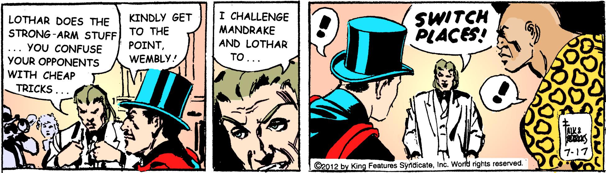 Illustration OCR: KINDLY GET TO THE I CHALLENGE MANDRAKE SWITCH PLACES! LOTHAR DOES THE STRONG -ARM STUFF YOU CONFUSE AND LOTHAR TO... POINT... YOUR OPPONENTS WEMBLY! WITH CHEAP TRICKS... 7-17 ©2012 by King Features SyndicateInc. Worit rights reserved. KINDLY GET TO THE I CHALLENGE MANDRAKE SWITCH PLACES! LOTHAR DOES THE STRONG -ARM STUFF YOU CONFUSE AND LOTHAR TO... POINT... YOUR OPPONENTS WEMBLY! WITH CHEAP TRICKS... 7-17 ©2012 by King Features SyndicateInc. Worit rights reserved.